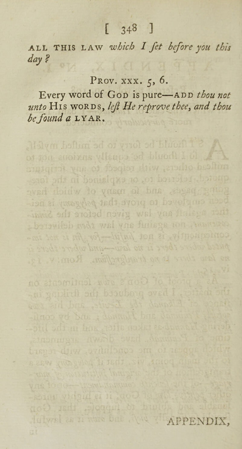 ALL THIS LAW which I fet before you this day ? Prov. xxx. 5, 6. Every word of God is pure—add thou not unto His words, left He reprove thee, and thou be found a lyar. APPENDIX,