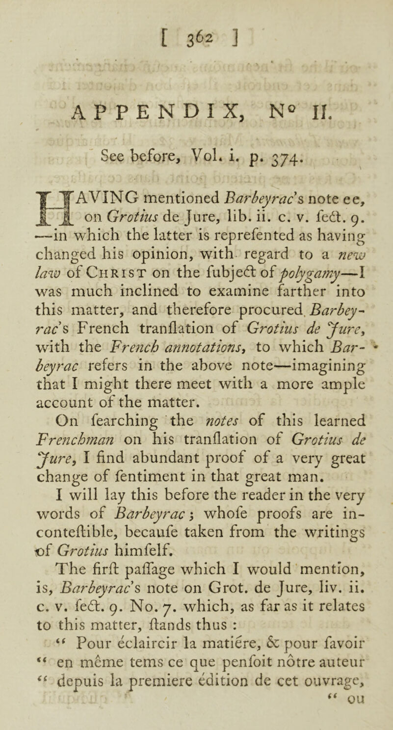 r 3^ ] APPENDIX, N II. See before, VoL i. p. 374. ITTAVING mentioned Barbeyrac s note ee, jjf on Grotius de jure, lib. ii. c. v. fedt. 9. —in which the latter is reprefented as having changed his opinion, with- regard to a new law of Christ on the fubjedt of polygamy—I was much inclined to examine farther into this matter, and therefore procured. Barbey- rac s French tranflation of Grotius de Jure, with the French annotations, to which Bar- * beyrac refers in the above note—imagining that I might there meet with a more ample account of the matter. On fearching the notes of this learned Frenchman on his tranflation of Grotius de Jure, I find abundant proof of a very great change of fentiment in that great man. I will lay this before the reader in the very words of Barbeyrac; whole proofs are in- conteftible, becaufe taken from the writings of Grotius himfelf. The firft paflage which I would mention, is, Barbeyrac s note on Grot, de Jure, liv. ii. c. v. fedt. 9. No. 7. which, as far as it relates to this matter, ftands thus : “ Four eclaircir la matiere, & pour favoir “ en meme terns ce que penfoit notre auteur “ depuis la premiere edition de cet ouvrage, Cl  ' “ ou