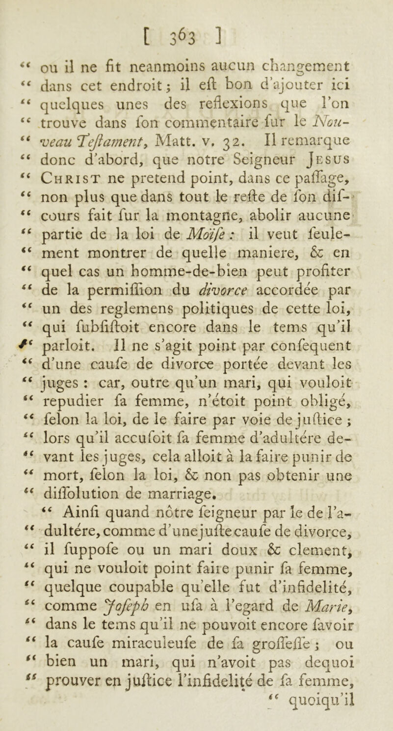 “ ou il ne fit neanmoins aucun changement “ dans cet endroit; il eft bon d’ajouter ici ££ qaclques unes des reflexions que 1’on ic trouve dans ion comrnentaire fur le Nou- “ 'veau'T’eftament, Matt. v. 32. Il remarque “ done d’abord, que notre Seigneur Jesus ** Christ ne pretend point, dans ce paffage, “ non plus que dans tout le refte de fon dif- “ cours fait fur la montagne, abolir aucune “ partie de la loi de Moife: il veut feule- €€ ment montrer de quelle maniere, & en “ quel cas un homme-de-bien peut profiler “ de la permiflion du divorce accordee par “ un des reglemens politiques de cette loi, “ qui fubfiftoit encore dans le terns qu’il parloit. Il ne s’agit point par confequent “ d’une caufe de divorce portee devant les “ juges : car, outre qu’un mari, qui vouloit “ repudier fa femme, n’etoit point oblige, iC felon la loi, de le faire par voie de juftice ; “ lors qu’il accufoit fa femme d’adukere de- *c vant les juges, cela alloit a la faire punir de “ mort, felon la loi, & non pas obtenir une “ diflolution de marriage. “ Ainfi quand notre feigneur par le de l’a- “ dultere,commed’unejufte caufe de divorce, “ il fuppofe ou un mari doux & clement, “ qui ne vouloit point faiie punir fa femme, “ quelque coupable qu’elle fut d’infidelite, “ comme Jofepb en ufa a 1’egard de Marie, dans le terns qu’il ne pouvoit encore favoir li la caufe miraculeufe de fa groflefle ; ou “ bien un mari, qui n’avoit pas dequoi is prouver en juftice Tinfidelite de fa femme, quoiqu’il