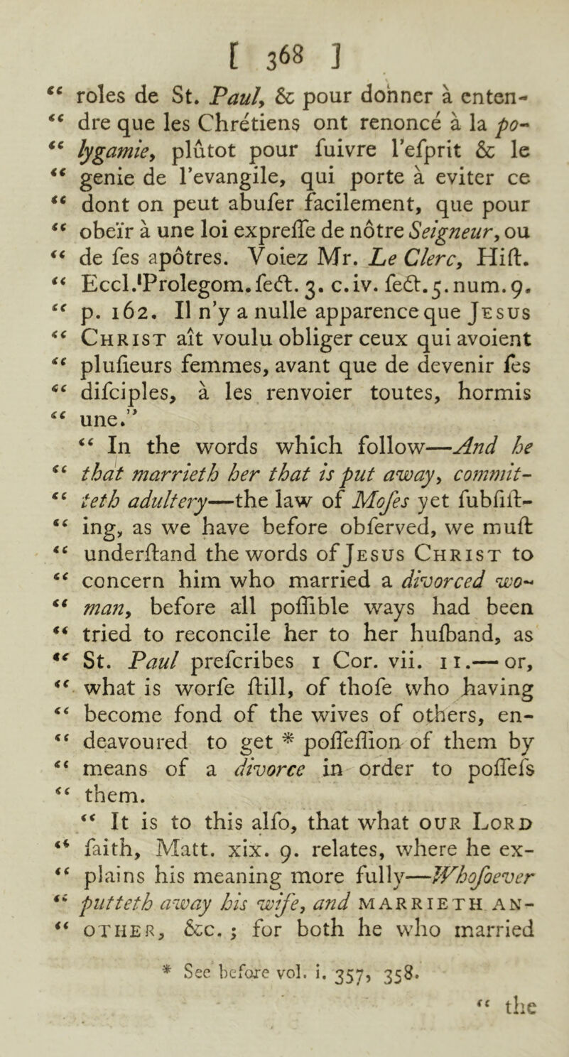 • \ €€ roles de St. Paul, & pour donner a cnten- “ dre que les Chretiens ont renonce a la po~ (c lygamie, plutot pour fuivre l’efprit & le 4€ genie de l’evangile, qui porte a eviter ce “ dont on peut abufer facilement, que pour €t obe’ir a une loi exprefte de notre Seigneur, ou “ de fes apotres. Voiez Mr. Le Clerc, Hift. “ Eccl^Prolegom.feft. 3. c.iv. fedt.5.num.9, p.162. 11 n’y a nulle apparenceque Jesus “ Christ ait voulu obliger ceux quiavoient *c plufieurs femmes, avant que de devenir fes *c difciples, a les renvoier toutes, hormis “ une.0 “ In the words which follow—And he “ that marrieth her that is put away, commit- “ teth adultery—the law of Mofes yet fubfilt- “ ing, as we have before obferved, we muft lc underftand the words ofj esus Christ to “ concern him who married a divorced wo- “ man, before all poffible wrays had been ** tried to reconcile her to her hufband, as “ St. Paul prefcribes 1 Cor. vii. 11.— or, <c what is worfe ftill, of thofe who having “ become fond of the wives of others, en- €‘ deavoured to get * pofleffion of them by <c means of a divorce in order to poffefs “ them. €< It is to this alfo, that what our Lord “ faith. Matt. xix. 9. relates, where he ex- i( plains his meaning more fully—Whofoever ti put teth away his wife, and marrieth an- “ other, &c. ; for both he who married * See before vol, i. 357, 358. the