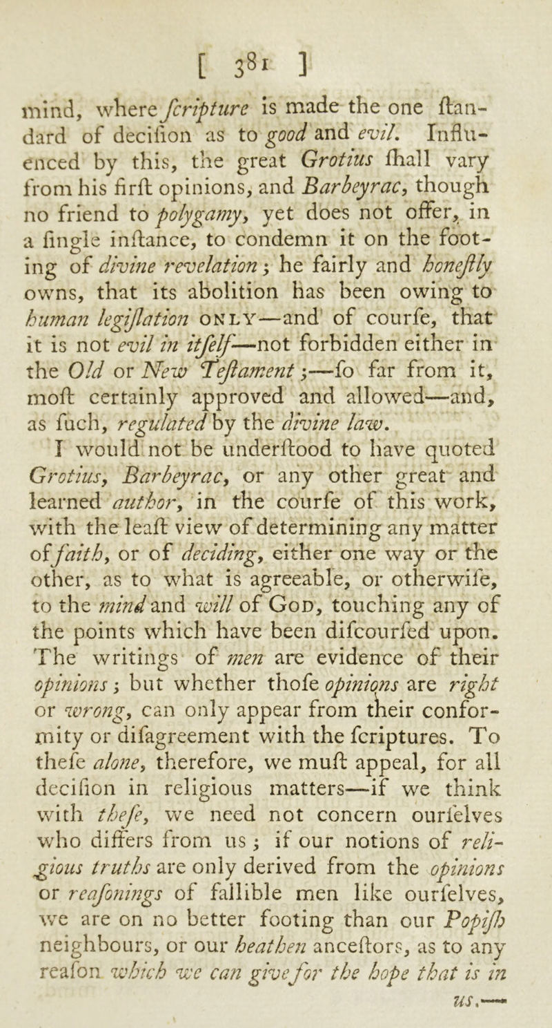 [ 3Sl 3 mind, where fcripture is made the one ftan- dard of decifion as to good and evil. Influ- enced by this, the great Grotius fhall vary from his firfl opinions, and Barbeyrac, though no friend to polygamy, yet does not offer, in a Angle inftance, to condemn it on the foot- ing of divine revelation; he fairly and bonejlly owns, that its abolition has been owing to human legijlation only—and of courfe, that it is not evil in itfelj-—not forbidden either in the Old or New T'eftament;—fo far from it, mod certainly approved and allowed—and, as fuch, regulated by the divine law. I would not be underftood to have quoted G) otiusy Barbeyrac, or any other great and learned author, in the courfe of this work, with the leaf! view of determining any matter offaith, or of deciding* either one way or the other, as to what is agreeable, or otherwife, to the mind and will of God, touching any of the points which have been difcourfed upon. The writings of men are evidence of their opinions; but whether thofe opinions are right or wrong* can only appear from tkeir confor- mity or difagreement with the fcriptures. To thefe alone, therefore, we mud appeal, for all decifion in religious matters—if we think with thefe, we need not concern ourfelves who differs from us; if our notions of reli- gious truths are only derived from the opinions or reafonings of fallible men like ourfelves, we are on no better footing than our Popijh neighbours, or our heathen anceftors, as to any reafon which we can givefor the hope that is in us