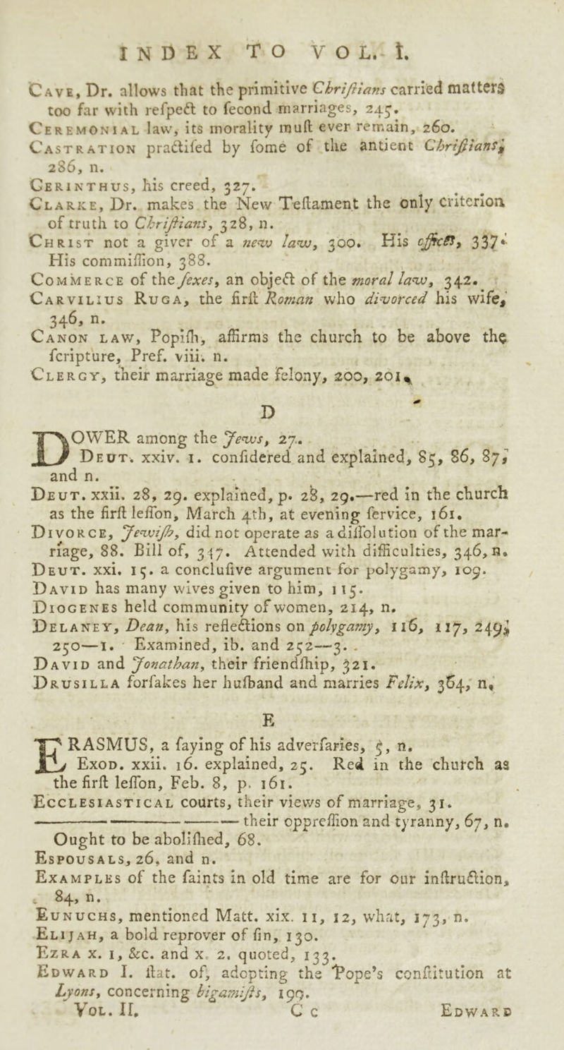 Cave, Dr. allows that the primitive Chrifiians carried matters too far with refpeft to fecond marriages, 243. Ceremonial law, its morality muft ever remain, 260. Castration pradtifed by fome ot the antient Cbrijftansj, 286, n. Gerinthus, his creed, 327. Clarke, Dr. makes the New Teftament the only criterion of truth to Chriftians, 328, n. Christ not a giver of a new law, 300. Kis cjjkiJ, 337*- His com million, 388. Commerce of the /exes, an objedt of the moral law, 342. Carvilius Ruga, the firft Roman who divorced his wife, 346, n. Canon law, Popilh, affirms the church to be above the fcripture, Pref. viii. n. Clergy, their marriage made felony, 200, 201% * D DOWER among the Jews, 27.. Deut. xxiv. 1. confidered and explained, 85, 86, 87, and n. Deut. xxii. 28, 29. explained, p. 28, 29.—red in the church as the fir ft lelfon, March 4th, at evening fervice, 161 • Divorce, JewiJh, did not operate as adiifolution of the mar- riage, 88. Bill of, 3<{7. Attended with difficulties, 346, n. Deut. xxi. 13. a conclufive argument for polygamy, 109. David has many wives given to him, 115. Diogenes held community of women, 214, n. Delaney, Dean, his reflections on polygamy, 116, 117, 249* 250—1. Examined, ib. and 252—3. . David and Jonathan, their friendlhip, 321. Drusilla forfakes her hufband and marries Felix, 364, n, E ERASMUS, a faying of his adverfaries, 5, n. Exod. xxii. 16. explained, 25. Red in the church as the firft lelfon, Feb. 8, p. 161. Ecclesiastical courts, their views of marriage, 31. - „ their cppreffion and tyranny, 67, n. Ought to be aboil fined, 68. Espousals, 26, and n. Examples of the faints in old time are for our inftrudtion, i 84? n. Eunuchs, mentioned Matt. xix. n, 32, what, 173, n. Eli j ah, a bold reprover of fin, 130. Ezra x. i. See. and x 2. quoted, 133. Edward I. flat, of, adopting the Tope’s conftitution at Lyons, concerning bigamijls, 199. Vql. If, C c Edward