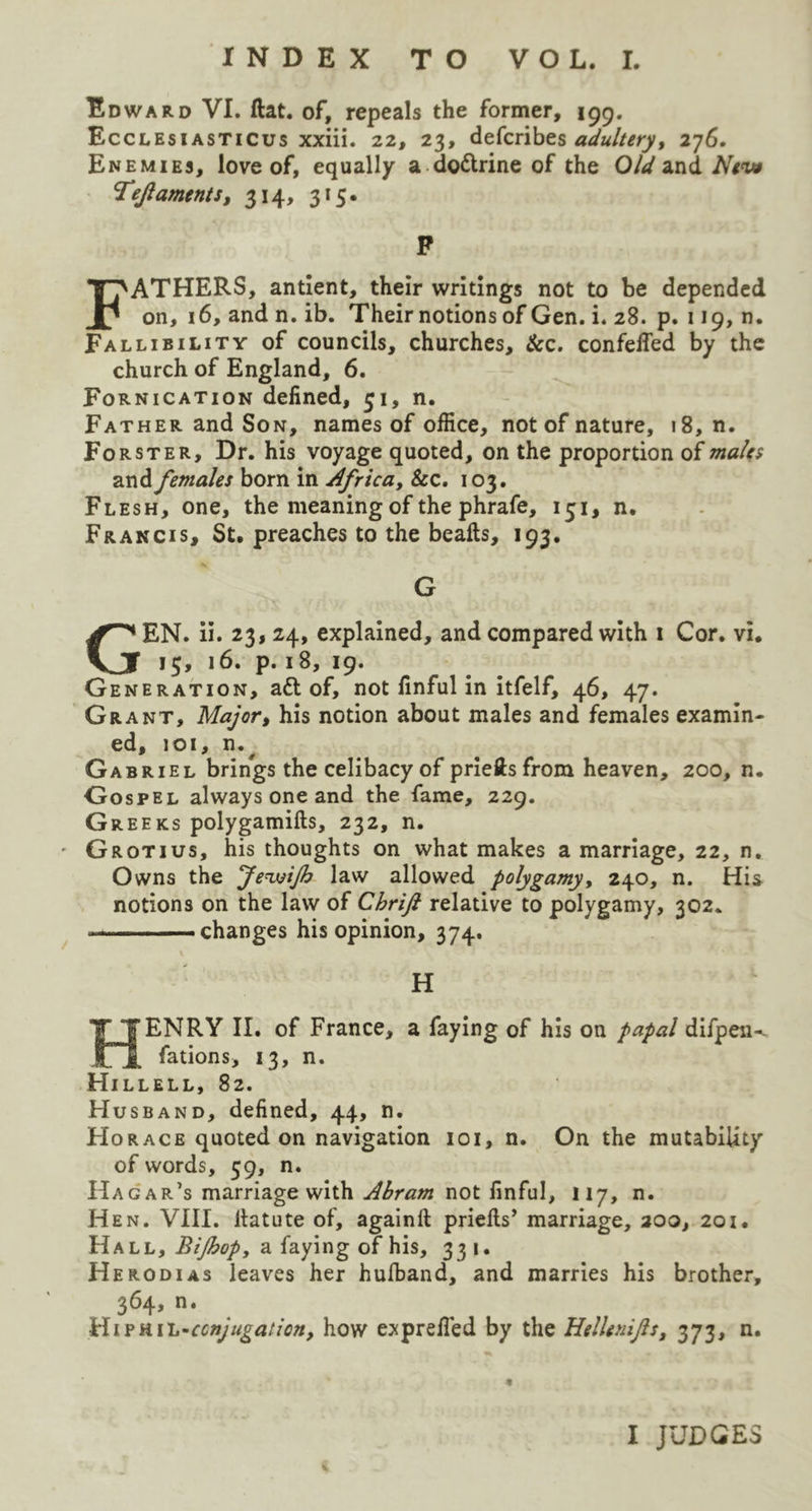 Edward VI. flat, of, repeals the former, 199. Ecclesi asticus xxiii. 22, 23, defcribes adultery, 276. Enemies, love of, equally a do&rine of the Old and New Tejiaments, 314, 315. P FATHERS, antient, their writings not to be depended on, 16, and n. ib. Their notions of Gen. i. 28. p. 119, n. Fallibility of councils, churches. Sec. confeffed by the church of England, 6. Fornication defined, 31, n. Father and Son, names of office, not of nature, 18, n. Forster, Dr. his voyage quoted, on the proportion of males and females born in Africa, &c. 103. Flesh, one, the meaning of the phrafe, 151, n. Francis, St. preaches to the beafts, 193. G GEN. ii. 23, 24, explained, and compared with 1 Cor. vi. 15, 16. p. 18, 19. Generation, ad! of, not finful in itfelf, 46, 47. Grant, Major, his notion about males and females examin- ed, 101, Gabriel brings the celibacy of priefts from heaven, 200, n. Gospel always one and the fame, 229. Greeks polygamifts, 232, n. • Grotius, his thoughts on what makes a marriage, 22, n. Owns the JenuiJh law allowed polygamy, 240, n. His notions on the law of Chrift relative to polygamy, 302. —changes his opinion, 374. H HENRY II. of France, a faying of his on papal difpen^ fations, 13, n. Hillell, 82. Husband, defined, 44, n. Horace quoted on navigation 101, n. On the mutability of words, 59, n. Hagar’s marriage with Abram not finful, 117, n. Hen. VIII. itatute of, again!! priefis’ marriage, 200, 201. Hall, BiJhopf a faying of his, 331. Herodias leaves her hufband, and marries his brother, 364, n. van.-conjugation, how exprefied by the HelUnifs, 373, n. I JUDGES