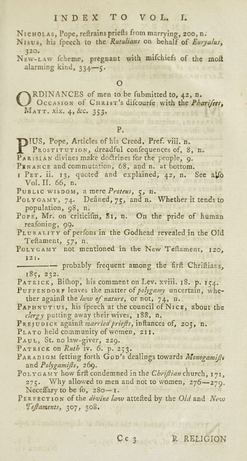 Nicholas, Pope, reftrainspriefts from marrying, 200, n; Nisus, his fpeech to the Rutulians on behalf of Euryalus, 32 °. New-law fcheme, pregnant with mifchiefs of the molt alarming kind, 334—5. O ORDINANCES of men to he fubmitted to, 42, n. Occasion of Christ’s difcourfe with the Pbarifees, Matt. xix. 4, &c. 353. ~ ' > P. PIUS, Pope, Articles of his Creed, Pref. viii. n. Prostitution, dreadful confequences of, 8, n. Parisian divines make doftrines for the people, 9. Pinance and commutation, 68, and n. at bottom. 1 Pet. ii. 13, quoted and explained, 42, n. See aifo Vol. II. 66, n. Public wisdom, am ere Proteus, 3, n. Polygamy, 74. Defined, 75, and n. Whether it tends to population, 98, n. Pope, Mr. on criticifm, 81, n. On the pride of human reafoning, 99. Plurality of perfons in the Godhead revealed in the Old Teftamenl, 57, n. Polygamy not mentioned in the New Teftament, 120, 121. — probably frequent among the firft Chriftians, 185, 232. Patrick, Bifhop, his comment on Lev. xviii. 18. p. 134. Puffendorf leaves the matter of polygamy uncertain, whe- ther againft the law of nature, or not, 74, n. Paphnutius, his fpeech at the council of Nice, about the clergy putting away their wives, 188, n. Prejudice againft married priefs, inftances of, 205, n. Plato held community of women, 211. Paul, St. no law-giver, 229. Patrick on Ruth iv. 6. p. 233. Paradigm fetting forth God’s dealings towards Monogamifs and Polygarnifs, 269. Polygamy how firft condemned in the Chriftian church, 171, 275. Why allowed to men and not to women, 276—279. Necelfary to be fo, 280 — 1. Perfection of the divine law attefted by the Old and New Tefaments, 307, 308,