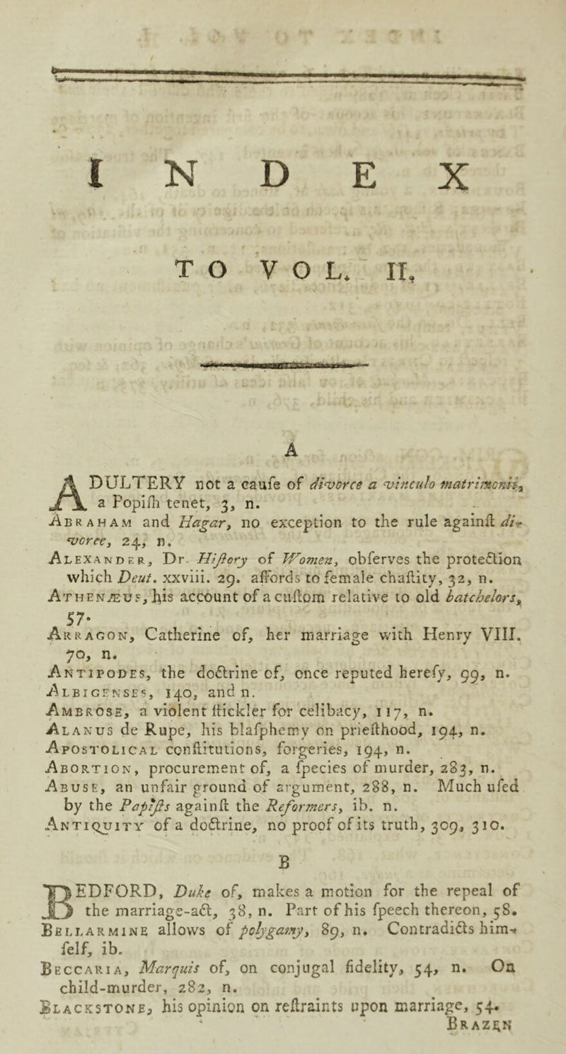 TO VOL* IT, A ADULTERY not a caufe of divorce a vinculo matrimoniia a Popifh tenet, 3, n. Abraham and Hagar, no exception to the rule againil dP vorce, 24, n. Alexander, Dr Hlfiory of Women, obferves the protection which Deut. xxviii. 29. affords to female chaflity, 32, n. Athen/euj?, his account of acuftom relative to old batchelors, 57* Arragon, Catherine of, her marriage with Henry VIII. 70, n. Antipodes, the dodtrine cf, once reputed herefy, 99, n. Albigenses, 140, and n. Ambrose, a violent Itickler for celibacy, 117, n. Alan us de Rupe, his blafphemv on priefthood, 194, n. Apostolical confutations, forgeries, 194, n. Abortion, procurement of, a fpecies of murder, 283, n. Abuse, an unfair ground of argument, 288, n. Much ufed by the Papifis againfl the Reformers, ib. n. Antiquity of a dodtrine, no proof of its truth, 309, 310. B BEDFORD, Dufo of, makes a motion for the repeal of the marriagc-adt, 38, n. Part of his fpeech thereon, 58. Bbllarmine allows of poh\gamy, 89, n. Contradidls him-* felf, ib. Beccaria, Marquis of, on conjugal fidelity, 54, n. On child-murder, 282, n. Blackstone, his opinion on reftraints upon marriage, 54. Brazen