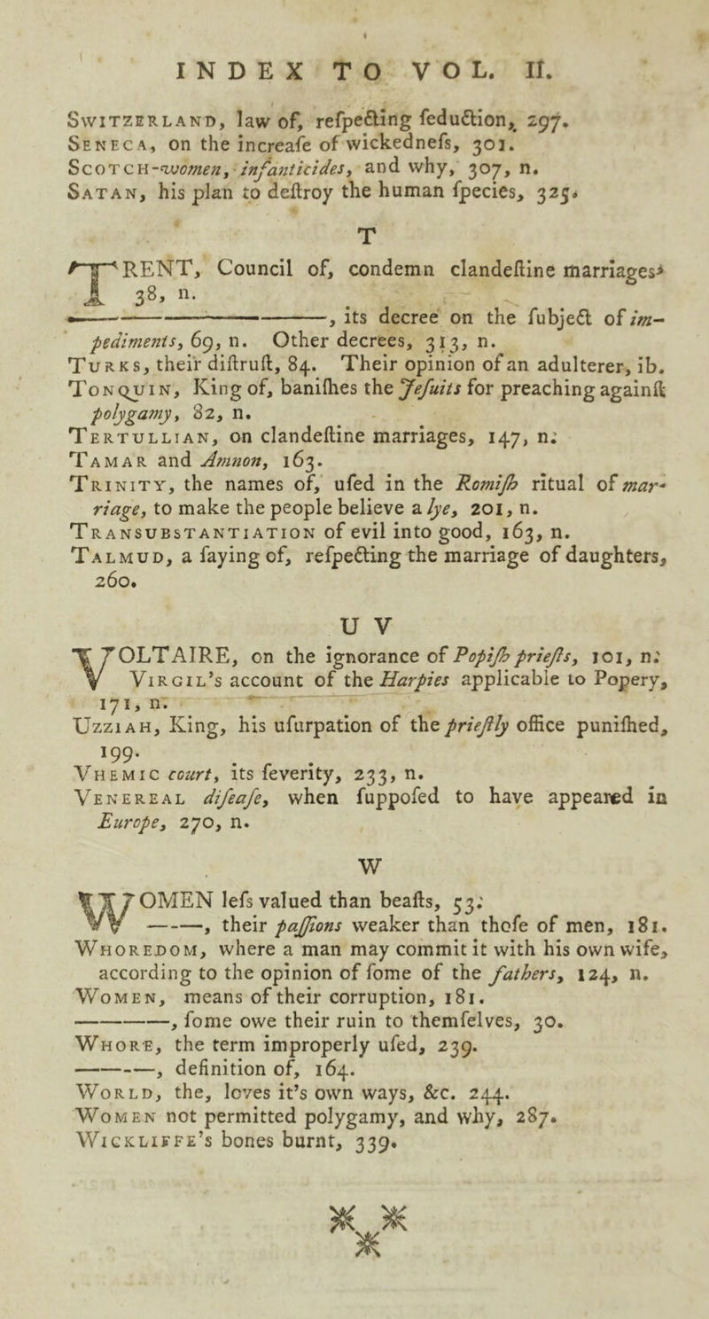 ( INDEX TO VOL. II. I Switzerland, law of, refpe&ing feduttion,# 297. Seneca, on the increase of wickednefs, 303. Scotch-women, infanticides, and why, 307, n. Satan, his plan to deftroy the human fpecies, 325. T HRENT, Council of, condemn clandeftine marriages* 38, n. ', its decree on the fubjeft of im- pediments,^, n. Other decrees, 313, n. Turks, their diftruft, 84. Their opinion of an adulterer, ib. Ton quin. King of, banifhes the Jefuits for preaching againft polygamy, 82, n. Tertullian, on clandeftine marriages, 147, n; Tamar and Amnon, 163. Trinity, the names of, ufed in the Romijh ritual of mar- riage, to make the people believe a lye, 201, n. Transubstantiation of evil into good, 163, n. Talmud, a faying of, refpe&ing the marriage of daughters, 260. U V VOLTAIRE, on the ignorance of Popijhpriefs, 101, n; Virgil’s account of thz Harpies applicable to Popery, 171* n. Uzziah, King, his ufurpation of thepriejlly office puniffied, !99* Vhemic court, its feverity, 233, n. Venereal difeafe, when fuppofed to have appeared in Europe, 270, n. W WrOMEN lefs valued than beafts, 53; , their pajjions weaker than thofe of men, 181. Whoredom, where a man may commit it with his own wife, according to the opinion of fome of the fathers, 124, n. Women, means of their corruption, 181. , fome owe their ruin to themfelves, 30. Whore, the term improperly ufed, 239. , definition of, 164. World, the, loves it’s own ways, &c. 244. Women not permitted polygamy, and why, 287. Wicklifpe’s bones burnt, 339. # *