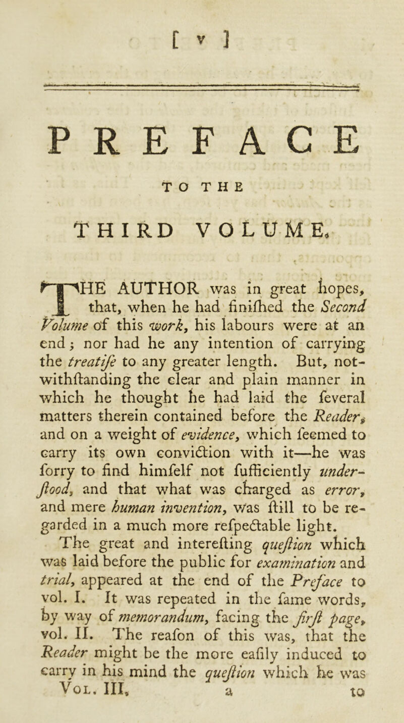 [ ] PREFACE T O T H E THIRD VOLUME, The author Avas in great hopes, that, when he had finilhed the Second Volmne of this njoork, his labours were at an end; nor had he any intention of carrying the treatife to any greater length. But, not- withftanding the clear and plain manner in which he thought he had laid the feveral matters therein contained before the Reader^ and on a weight of evidencey which feemed to carry its own convidtion with it—he was forry to find himfelf not fufficiently under- Jloody and that what was charged as error^ and mere human inventiony v/as ftill to be re- garded in a much more refpedlable light. The great and interefting quejlion which was laid before the public for examination and trialy appeared at the end of the Preface to vol. I. It was repeated in the fame words, by way of memorandumy facing the frf pagCy vol. II. The reafon of this was, that the Reader might be the more eafily induced to carry in his mind the queJUon which he was Vol. Ill, a to