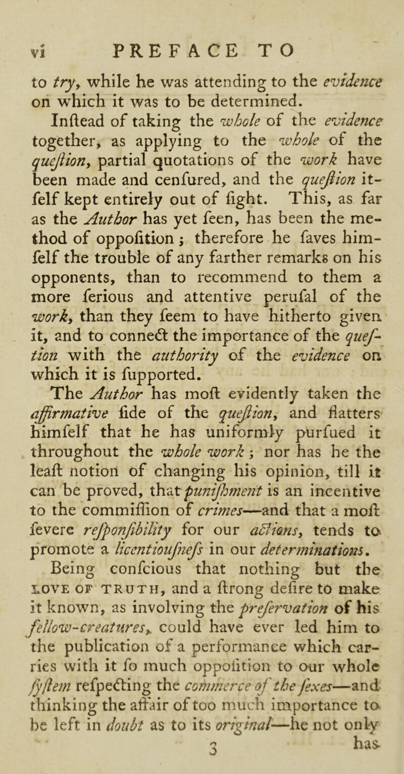 to tryy while he was attending to the evidence on which it was to be determined. Inftead of taking the whole of the evidence together, as applying to the whole of the quejiiony partial quotations of the work have been made and cenfured, and the quejiion it- felf kept entirely out of fight. This, as far as the Author has yet feen, has been the me- thod of oppofition \ therefore he faves him- felf the trouble of any farther remarks on his opponents, than to recommend to them a more ferious and attentive perufal of the worky than they feem to have hitherto given it, and to connect the importance of the quef- tion with the authority of the evidence on which it is fupported. The Author has moft evidently taken the affirmative fide of the quejiiony and flatters himfelf that he has uniformly purfued it throughout the whole work; nor has he the leaft notion of changing his opinion, till it can be proved, funijhment an incentive to the commiflion of crimes—and that a moft fevere refponjibility for our aBiansy tends ta promote a licentioufnefs in our determinations. Being confcious that nothing but the LOVE OF TRUTH, and a flrong defire to make it known, as involving the prefervation of his fellow-creaturesy, could have ever led him to the publication of a performance which car- ries with it fo much oppofition to our whole fyjlem refpefting the commerce of the fexes—and thinking the affair of too much importance to be left in doubt as to its original—he not only