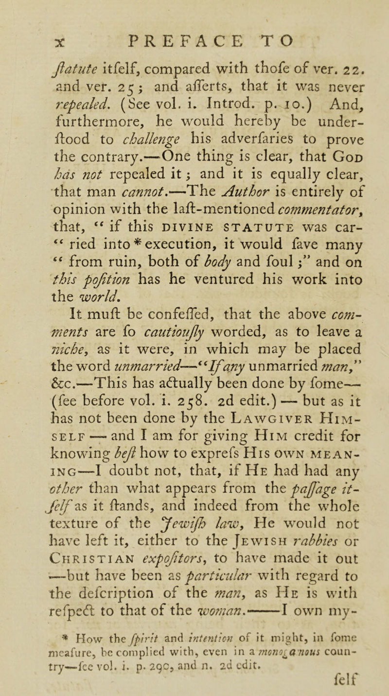 Jlatute itfelf, compared with thofe of ver. 22. and ver. 25; and afferts, that it was never repealed, (See vol. i. Introd. p. 10.) And, furthermore, he would hereby be under- ftood to challenge his adverfaries to prove the contrary.—One thing is clear, that God has not repealed it; and it is equally clear, •that man cannot,—The Author is entirely of opinion with the \2i^-vsits\\AOx\Q.dL commentator^ that, if this divine statute was car- ried into ^ execution, it would fave many from ruin, both of body and fouland on 'this pojition has he ventured his work into the world. It muft be confefTed, that the above com- ments are fo cautioiijly worded, as to leave a jiichcy as it were, in which may be placed the word unmarried—any unmarried manP' &c.—This has actually been done by fome— (fee before vol. i. 258. 2d edit.) — but as it has not been done by the Lawgiver Him- self — and I am for giving Him credit for knowing bejl how to exprefs His own mean- ing—I doubt not, that, if He had had any other than what appears from the paJJ'age it- Jelf as it ftands, and indeed from the whole texture of the yewijh laWy He would not have left it, either to the Jewish rabbies or Christian expojitors^ to have made it out —but have been as particidar with regard to the defcription of the man^ as He is with refpecfl to that of the woman, 1 own my- ^ How the fpirit and intenticn of it might, in fome meafure, be complied with, even in 2i mono^anoui coun- try—fee vol. i. p. 2QC, and n. ad edit. felf