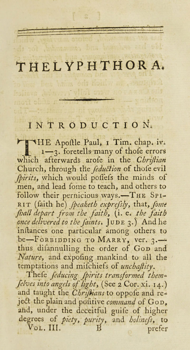 INTRODUCTION; Apoftle Paul, i Tim. chap, iv; 1—3; foretella^many of thoie errors which afterwards arofe in the Chrijiian Church, through the feduBion of thofe evil fpiritSy which would poflefs the minds of men, ahd lead fome to teach, and others to follow their pernicious ways.—The Spi- rit (faith he) Jpeaketh exprefsly^ that,yS;;/if fball depart from the faiths (i. e* the faith once delivered to the faints. Jude 3.) And he inftances one particular among others to be—Forbidding to Marry, ver. 3.— thus difannulling the order of God and NatiirCy and expofing mankind to all the temptations and mifchiefs of unchaftity. Thefe feducing fpirits transformed them-- [elves into angels of lights (See 2 Cor. xi. 14.) and taught the ChriJUans to oppofe and re- ject the plain and pofitive coinmaitd of God, and, under the deceitful guife of higher degrees of piety^ purify and holinefsy to VoL, III. B prefer