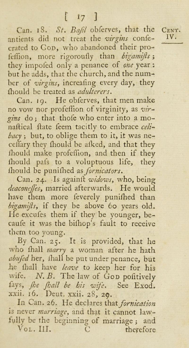 Can. 18. St. Bajil obferves, that the antients did not treat the virgins confe- crated to Cod, who abandoned their pro- felhon, more rigoroufly than btgamijls ^ they impofed only a penance of one year: but he adds, that the church, and the num- ber of virgins, increaling every day, they fhould be treated as adulterers. Can. 19. He obferves, that men make no vow nor profeffion of virginity, as vir^ gins do; that thofe who enter into a mo- naftical ftate feem tacitly to embrace celi-^ bacy ; but, to oblige them to it, it was ne- celTary they fliould be alked, and that they flaould make profeffion, and then if they ihould pafs to a voluptuous life, they fhould be puniffied as fornicators. Can. 24. -Is againfl: widows, who, being deaconeffes, married afterwards. He would have them more feverely puniffied than bigamifls, if they be above 60 years old. He excufes them if they'be younger, be- caufe it was the bilhop’s fault to receive them too young. By Can. 25. It is provided, that he who ffiall marry a woman after he hath abiifed her, ffiall be put under penance, but ht ffiall have leave to keep her for his wife. N. B. The law of God pofitively fays, Jhc fall be his wife. See Exod. xxii. 16. Deut. xxii. 28, 29. In Can. 26. He declares that fornication is never marriage, and that it cannot law- fully be the beginning of marriage ; and VoL. III. C therefore Cenv.