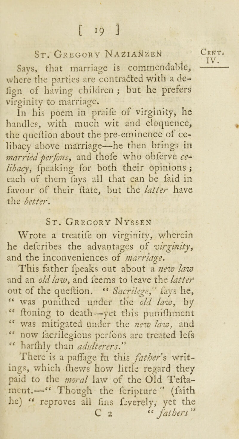 St. Gregory Nazianzen Says, that marriage is commendable, where the parties are contradted with a de- fign of having children ; but he prefers virginity to marriage. In his poem in praife of virginity^ he handles, with much wit and eloquence^ the queftion about the pre-eminence of ce- libacy above marriage—he then brings in married perfons^ and thofe who obferve libacy, fpeaking for both their opinions ; each of them fays all that can be faid in favour of their ftate, but the latter have the better, St. Gregory Nyssen Wrote a treatife on virginity, wherein he deferibes the advantages of virginity^ and the inconveniences of marriage. This father fpeaks out about a new law and an old law, and feems to leave the latter out of the queftion. Sacrilege^' fays he, was puniihed under the old law, by ftoning to death^—yet tins punifhment was mitigated under the new law, and now lacrilegious perfons are treated lefs harftily than adulterers^' There is a paffage hi this father^ writ- ings, which ftiews how little regard they paid to the moral law of the Old Tefta- ment.—Though the feripture (faith he) reproves all fins Gverely, yet the C 2 fat her s'*