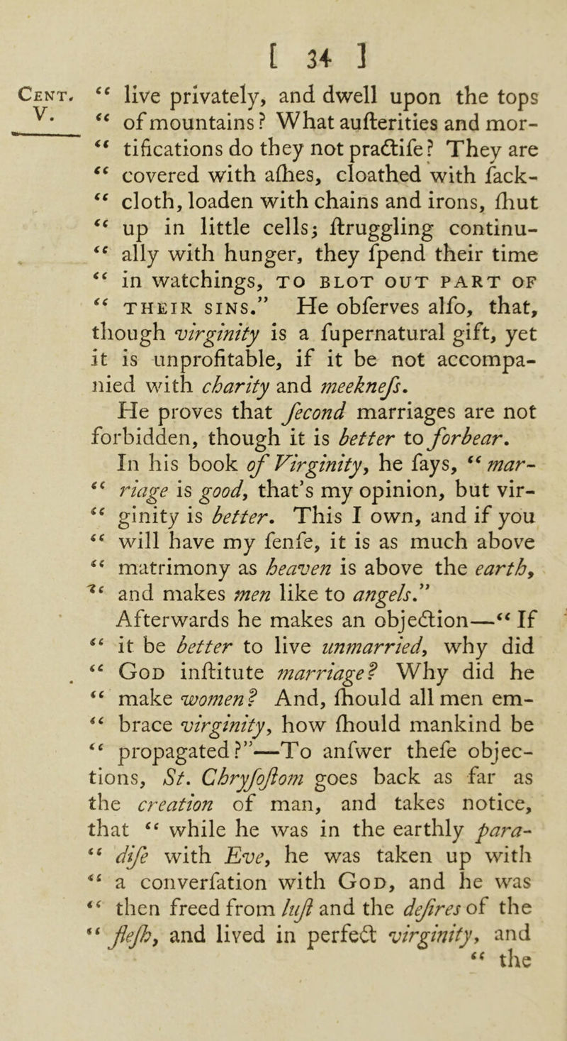 V. [ 34 ] live privately, and dwell upon the tops of mountains ? What aufterities and mor- tifications do they not pradtife? They are covered with allies, cloathed with fack- cloth, loaden with chains and irons, fhut up in little cells; ftruggling continu- ally with hunger, they fpend their time in watchings, to blot out part of THEIR SINS.” He obferves alfo, that, though virginity is a fupernatural gift, yet it is unprofitable, if it be not accompa- nied with charity and meeknefs. He proves that fecond marriages are not forbidden, though it is better to forbear. In his book f Virginityy he fays, mar- riage is goody that’s my opinion, but vir- ginity is better. This I own, and if you will have my fenfe, it is as much above matrimony as heaven is above the earthy and makes men like to angels Afterwards he makes an objedlion—If it be better to live unmarried, why did God inftitute marriage^ Why did he women’? And, fhould all men em- brace virginity, how fhould mankind be propagated?”—To anfwer thefe objec- tions, St, Chryfojlom goes back as far as the creation of man, and takes notice, that while he was in the earthly para- dife with Vve, he was taken up with a converfation with God, and he was then freed from liijl and the defines of the flefhy and lived in perfedl virginityy and the