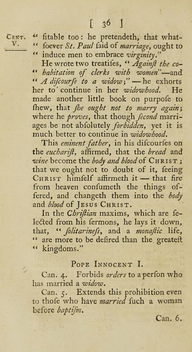 [ 3« ] C£NT. ^ fitable too: he pretendeth, that what- foever aS/* P^7z//’faid of ought to induce men to embrace virginity He wrote two treatifes, Againjl the habitation of clerks with women—and A difcourfe to a widow f exhorts her to' continue in her widowhood. He made another little book on purpofe to fhew, that jhe ought not to marry againi where he provesy that though fecond marri- ages.be not abfolutely forbiddeny yet it is much better to continue in widowhood. This eminent father y in his difcourfes on the eucharifly affirmed, that the bread and wine become the body and blood of Christ ; that we ought not to doubt of it, feeing Christ himfelf affirmeth it -— that fire from heaven confumeth the things of- fered, and changeth them into the body and blood of Jesus Christ. In the Chrifiian maxims, which are fe- ledted from his fermons, he lays it down, that, folitarinefsy and a monaflic life, are more to be defired than the. greateft kingdoms.” Pope Innocent I. Can. 4. Forbids orders to aperfon who has married a widow. Can. 5. Extends this prohibition even to thofe who have married fuch a woman before baptifm.