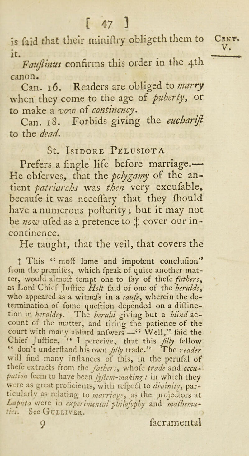 is faid that their mlniftry obligeth them to it. Faujiinus confirms this order In the 4th canon. Can. 16. Readers are obliged to marry when they come to the age of puberty^ or to make a njow of continency. Can. 18. Forbids giving the euchariji to the dead. St. Isidore Pelusiota Prefers a fingle life before marriage.— He obferves, that the polygamy of the an- tient patriarchs was then very excufable, bccaufe it was neceffary that they fhould have a numerous pofterity; but it may not be now ufed as a pretence to cover our in- continence. He taught, that the veil, that covers the X This moft lame and impotent conclufion’* from the premifes, which fpeak of quite another mat- ter, would almoif tempt one to fay of the(e fathersy as Lord Chief Juftice Holt faid of one of the heraldsy who appeared as a witneis in a caufe^ wherein the de- termination of fome queftion depended on a diftinc- tion in heraldry. The herald giving but a blmd ac- count of the matter, and tiring the patience of the court with many abfurd anfwers —Well,” faid the Chief Juftice, I perceive, that this filly fellow “ don’t underftand his own filly trade.” The reader will find many inftances of this, in the perufal of thefe extra^fs from the fathers^ whofe trade and occu* pation feem to have been fyjlem-making: in which they were as great proficients, with refpedt to divinity^ par- ticularly as relating to marriage^ as the projectors at Laputa vtQVQ in experimental pf/ilofophy and matherna* tics. See Gulliver. 9 Crnt. V. facramental