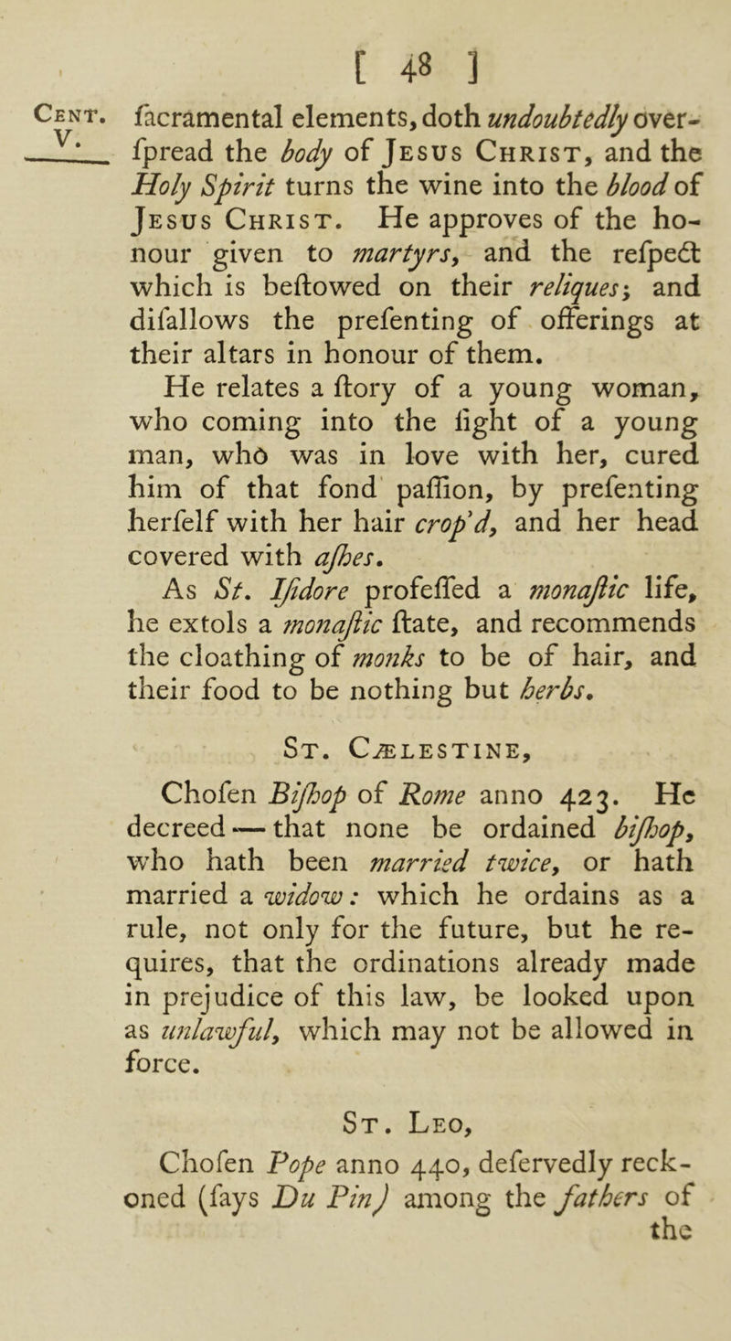 Cent, V. [ 48 ] facramental elements, doth undoubtedly over- fpread the body of Jesus Christ, and the Holy Spirit turns the wine into the blood of Jesus Christ. He approves of the ho- nour given to martyrs^- and the relpedl which is bellowed on their rcliques-y and difallows the prefenting of offerings at their altars in honour of them. He relates a ftory of a young woman, who coming into the light of a young man, who was in love with her, cured him of that fond' paffion, by prefenting herfelf with her hair crop'dy and her head covered with ajhes. As St. IJidore profelfed a monajlic life, he extols a monajlic ftate, and recommends the cloathing of mofiks to be of hair, and their food to be nothing but herbs* St. C^lestine, Chofen Bijhop of Rome anno 423. He decreed ^— that none be ordained bijloopy who hath been married twicey or hath married a widow: which he ordains as a rule, not only for the future, but he re- quires, that the ordinations already made in prejudice of this law, be looked upon as imlawfuly which may not be allowed in force. St. Leo, Chofen Rope anno 440, defervedly reck- oned (fays Du PinJ among the fathers of the