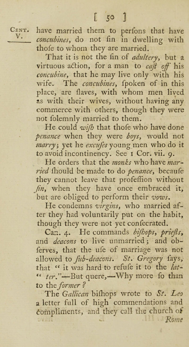 V. [ s° ] have married them to perfons that have concubines^ do not fin in dwelling with thofe to whom they are married. That it is not the fin of adultery^ but a virtuous adtion, for a man to cajl off his conciibiney that he may live only with his wife. The concubines^ fpoken of in this place, are Haves, with whom men lived as with their wives, without having any commerce with others, though they were not folemnly married to them. He could wijh that thofe who have done penance when they were boysy would not marry % yet he excufes yonng mtn who do it to avoid incontinency. See i Cor. vii. 9. He orders that the monks who have mar- ried fhould be made to do penance^ becaufe they cannot leave that profeffion without Jin^ when they have once embraced it, but are obliged to perform their vows. He condemns virgins^ who married af- ter they had voluntarily put on the habit, though they were not yet confecrated. Can. 4. He commands bijhops^ priejls, and deacons to live unmarried; and ob- ferves, that the ufe of marriage was not allowed to fub-deacons. St. Gregory fays, that it was hard to refufe it to the lat- ferd'—But quere,—Why more fo than to the former ? The Gallican bifhops wrote to St. Leo a letter full of high commendations and Compliments, and they call the church ot . * -- Rome