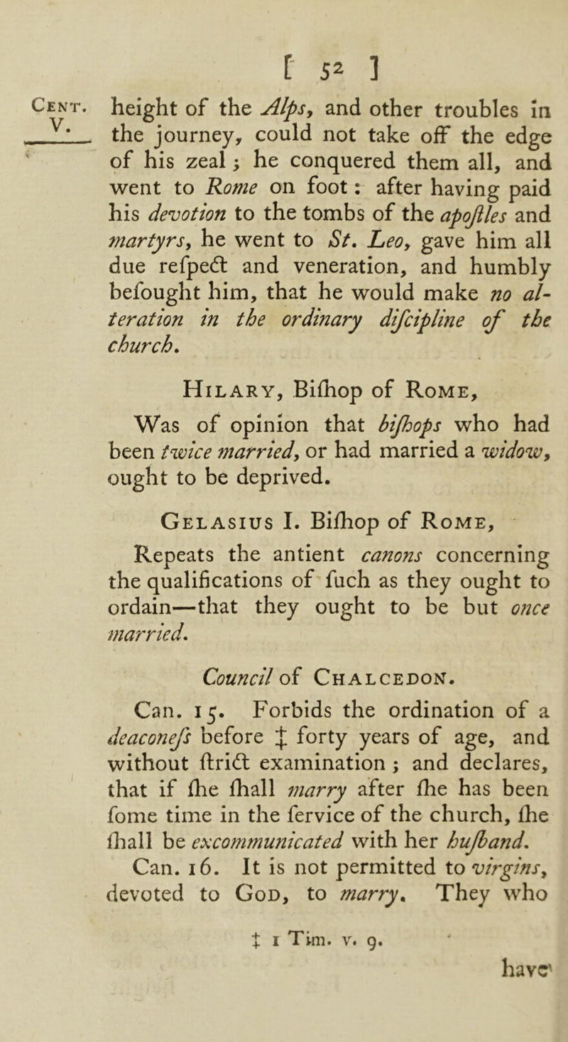 V. V / f S= ] height of the Alps^ and other troubles In the journey, could not take off the edge of his zeal; he conquered them all, and went to Rome on foot: after having paid his devotion to the tombs of the apojiles and martyrsy he went to St. Leo, gave him all due refped: and veneration, and humbly befought him, that he would make no al- teration in the ordinary difcipline of the church. Hilary, Bifhop of Rome, Was of opinion that bijhops who had been twice married, or had married a widow, ought to be deprived. Gelasius I. Bilhop of Rome, Repeats the antient canons concerning the qualifications of fuch as they ought to ordain—that they ought to be but once married. Council oi Chalceoon. Can. 15. Forbids the ordination of a deaconefs before J forty years of age, and without ftridl examination ; and declares, that if flie fhall marry after Ihe has been fome time in the fervice of the church, Ihe lhall be excommunicated with her hujband. Can. 16. It is not permitted to virgins, devoted to God, to marry. They who t I Tim. V. g. have'