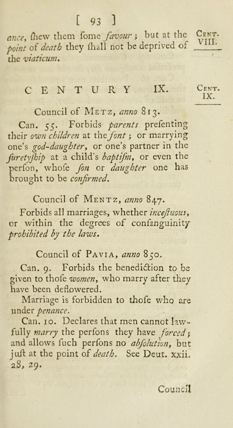 cnee, iliew them feme favour ; but at the point of death they llial’l not be deprived of the viaticum. CENTURY IX. Council of Metz, anno 813. Can. 55. Forbids parents prefenting their own children at the font; or marrying one’s god-daughter^ or one’s partner in the fiiretyJJnp at a child’s bapti/m^ or even the perfon, whofe fon or daughter one has brought to be confirmed. Council of Mentz, amio 847. Forbids all marriages, whether incefiuousy or within the degrees of confanguinity prohibited by the laws. Council of Pavia, anno 850. Can, 9. Forbids the benedidtion to be given to thofe womeUy who marry after they have been deflowered. Marriage is forbidden to thofe who are under penance. Can. 10. Declares that men cannot law- fully marry the perfons they have forced and allows fuch perfons no abfolutiony but juft at the point oi death. See Deut. xxii. 2.8, 29. Cent. VIII. Cent. IX.