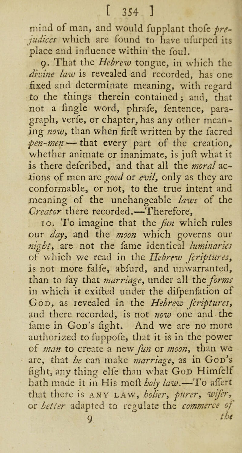 nMiid of man, and would fupplant thofc pre- judices which are found to have ufurped its place and influence within the foul. 9. That the Hebrew tongue, in which the divine law is revealed and recorded, has one fixed and determinate meaning, with regard to the things therein contained; and, that not a fingle word, phrafe, fentence, para- graph, verfe, or chapter, has any other mean- ing nowy than when firft wTitten by the facred pen-men — that every part of the creation, whether animate or inanimate, is juft what it is there defcribed, and that all the moral ac- tions of men are good or evily only as they are conformable^ or not, to the true intent and meaning of the unchangeable laws of the Creator there recorded.—Therefore, 10. To imagine that the fwi which rules our dajy and the moon which governs our nighty are not the fame identical luminaries of which we read in the Hebrew fcriptureSy is not more falfe, abfurd, and unwarranted, than to fay that ?nar7'iagey under all the forms in which it exifted under the difpenfation of God, as revealed in the Hebrew fcriptures, and there recorded, is not now one and the fame in God's fight. And we are no more authorized to fuppofe, that it is in the power of man to create a new fun or moony than we ' are, that he can make marriagey as in God’s fight, any thing elfe than what God Himfelf hath made it in His V£i0^holy law.—To aflert that there is any law, holiery puret'y wifer, or better adapted to regulate the commerce of