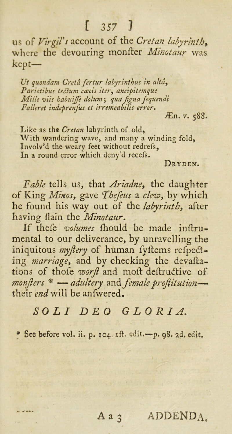 US of Virgil's account of the Cretan labyrinth^ where the devouring monfter Minotaur was kept— \Jt quondam Creta fertur lalyrinthus in alta^ Parietibus teSiurn each iter^ ancipitemque Mille viis hahuijfe dolum; qua figna fequendi Falleret indeprenfus et irremeabilh error, JEn, V. 588. Like as the Cretan labyrinth of old, With wandering wave, and many a winding fold, Involv’d the weary feet without redrefs. In a round error which deny’d recefs. Dryden. Fable tells us, that Ariadne, the daughter of King Minos, gave Fhefeus a clew, by which he found his way out of the labyrinth, after having flain the Minotaur. If thefe volumes fhould be made inftru- mental to our deliverance, by unravelling the iniquitous myjlery of human fyftems refpedt- ing marriage, and by checking the devafta- tions of thofe worjl and moft deftrudlive of monjiers ^ —adultery and female froJUtut ion— their end will be anfwered. SOLI DEO G LO R I A. * See before voL ii. p. 104. ift. edit.—p. 98. 2d. edit. Aa 3 addenda.