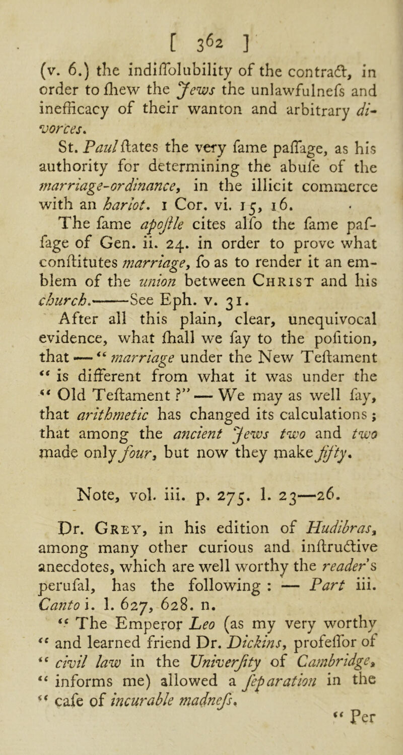 [ 3^2 ] (v. 6.) the indiflblubility of the contract, in order to fliew the Jews the unlawfulnefs and inefRcacy of their wanton and arbitrary di^ vorces. St. Paulftates the very fame pafTage, as his authority for determining the abufe of the marriage-ordinancey in the illicit commerce with an harlot, i Cor. vi. 15, 16. The fame apojile cites alfo the fame paf- fage of Gen. ii. 24. in order to prove what conftitutes marriagey fo as to render it an em- blem of the union between Christ and his church. See Eph. v. 31. After all this plain, clear, unequivocal evidence, what Ihall we fay to the pofition, 7narriage under the New Teftament is different from what it was under the Old Teftament — We may as well fay, that arithmetic has changed its calculations; that among the ancient Jews two and two made onlyJoury but now they make JiJ'ty. Note, vol. ili. p. 275. 1. 23—26. Dr. Grey, in his edition of HudibraSy among many other curious and inftruftive anecdotes, which are well worthy the reader s perufal, has the following : — Part iii. Canto\. 1. 627, 628. n. The Emperor Leo (as my very worthy and learned friend Dr. Dickins, profeflbr of civil law in the TJniverJity of Cambridgey informs me) allowed a feparation in the cafe of incurable madnefs^ ii Per