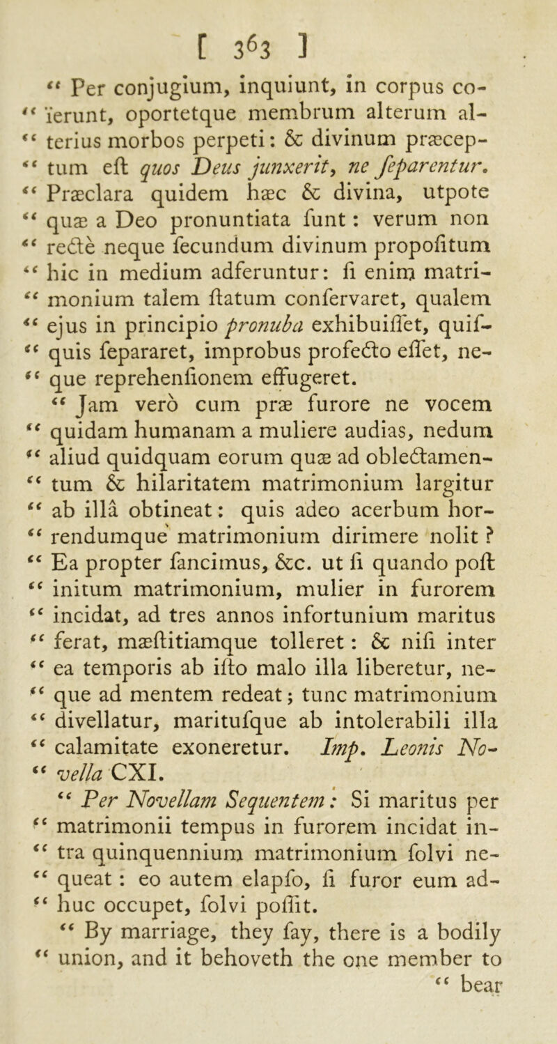 [ 3^3 ] Per conjuglum, inquiunt, in corpus co- lerunt, oportetque membrum alterum al- terius morbos perpeti; & divinum pra?cep- turn eft quos Deus jimxerity ne feparentur, Praeclara quidem hxc & divina, utpote qvix a Deo pronuntiata funt: verum non rede neque fecundum divinum propofitum hie in medium adferuntur: fi eninj matri- monium talem ftatum confervaret, qualem ejus in principio exhibuiffet, quif- quis fepararet, improbus profedo eflet, ne- que reprehenfionem efFugeret. Jam verb cum prae furore ne vocem quidam humanam a muliere audias, nedum aliud quidquam eorum quae ad obledamen- turn & hilaritatem matrimonium largitur ab ilia obtineat: quis adeo acerbum hor- rendumque matrimonium dirimere nolit ? Ea propter fancimus, &c. ut li quando poft initum matrimonium, mulier in furorem incidat, ad tres annos infortunium maritus ferat, maeftitiamque tolleret: & nifi inter ea temporis ab ifto malo ilia liberetur, ne- que ad mentem redeat; tunc matrimonium divellatur, maritufque ab intolerabili ilia calamitate exoneretur. Imp. Leonis No’- vella'CXl. Per Novellam Sequentem: Si maritus per matrimonii tempus in furorem incidat in- tra quinquennium matrimonium foivi ne- queat: eo autem elapfo, li furor eum ad- hue occupet, foivi poffit. By marriage, they fay, there is a bodily union, and it behoveth the one member to bear