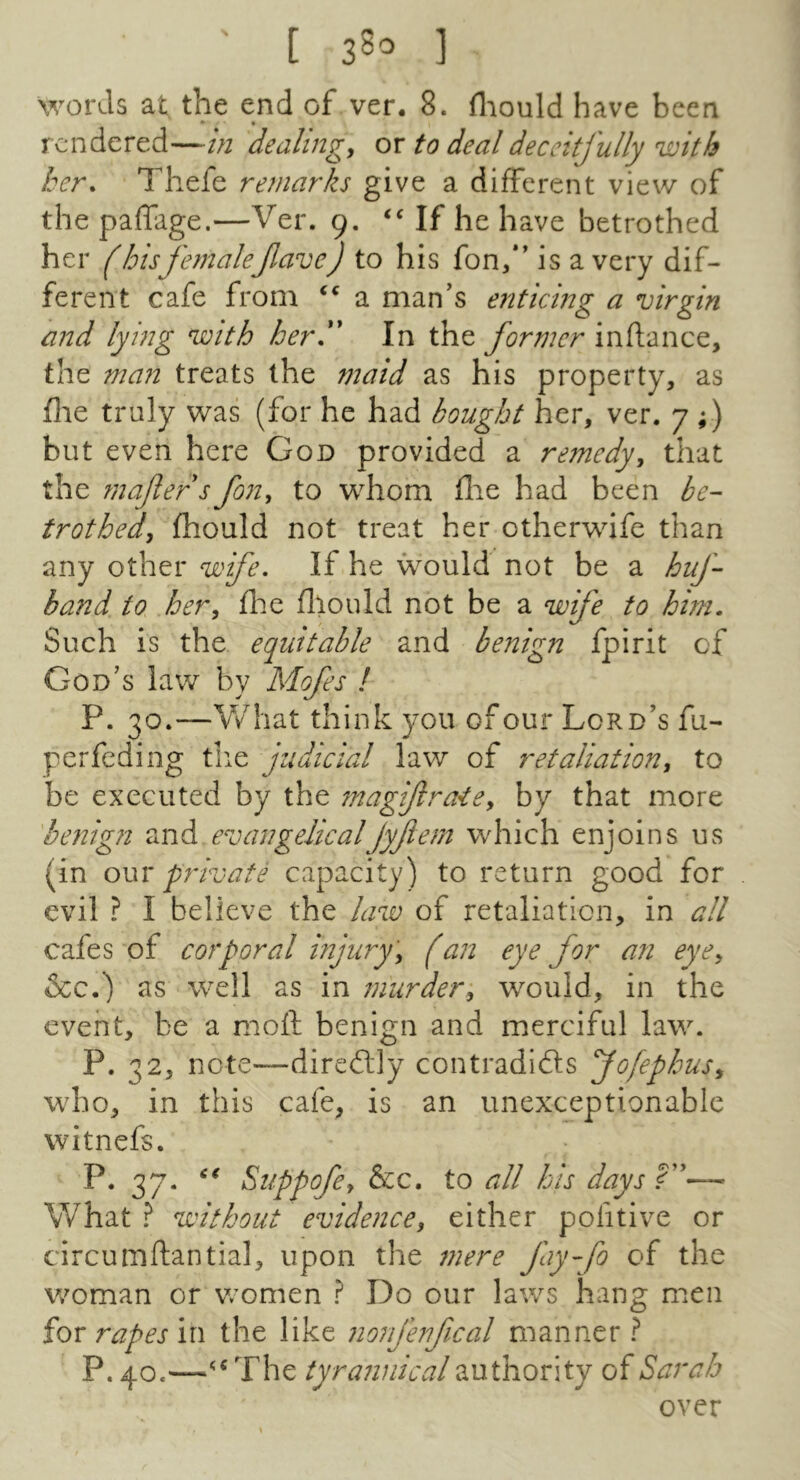 [ 38’ ] words at, the end of ver. 8. fliould have been rendered—in dealings or to deal deceitfully with her. Thefe remarks give a different view of the paffage.—Ver. 9. If he have betrothed her (hisfemaleJlave) to his fon/* is a very dif- ferent cafe from a man’s enticing a virgin and lying with her, In the former inflance, the man treats the maid as his property, as file truly was (for he had bought her, ver. 7 ;) but even here God provided a remedy^ that the mafers fon, to whom flie had been be- trothed, fhould not treat her otherwife than any other wife. If he would not be a huf- band to her, flie fliould not be a wife to him. Such is the equitable and benign fpirit of God’s law by Mofes / P. 30.—V/hat think you of our Lord’s fu- perfeding tlie judicial law of retaliation, to be executed by the magifraie, by that more 'benign and evangelicalJyfem which enjoins us (in owY private capacity) to return good for evil ? I believe the law of retaliation, in all cafes of corporal injury', (an eye for an eye, See.) as well as in murder, would, in the event, be a moil benign and merciful law. P. 32, note—diredlly contradifts fofephus, who, in this cafe, is an unexceptionable witnefs. P. 37. Suppofe, See, to all his days ?”— What ? without evidence, either pofitive or circumftantial, upon the mere fayfo of the woman or v/omen ? Do our laws hang naen for rapes in the like nonjenfical manner ? P. 40.The tyrannical authority of Sarah over