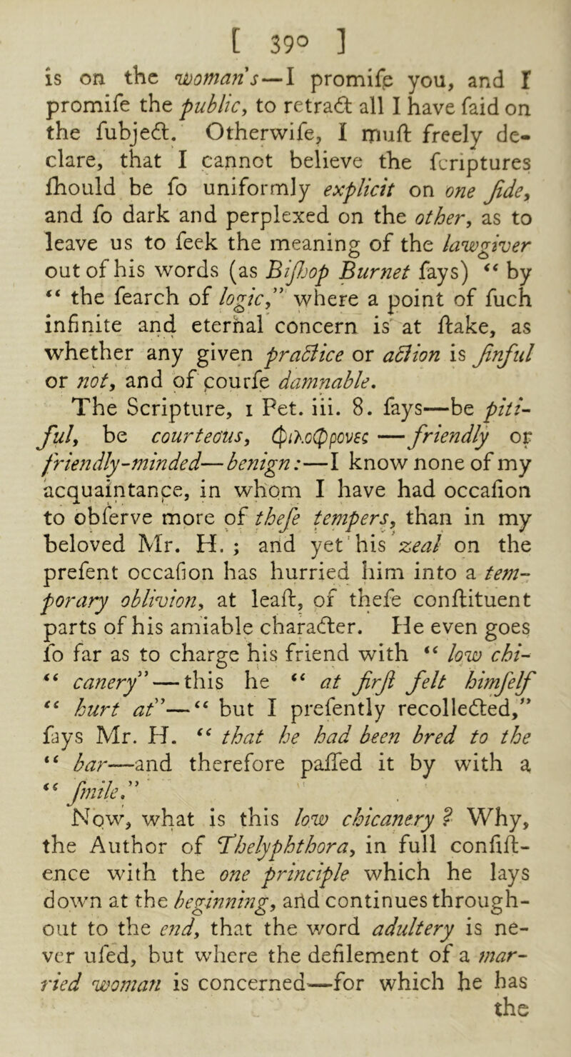 [ 39° ] is on the n^omans—I promifp you, and 1 promife the public, to retra£l all I have faid on the fubjedl. Otherwife, I muft freely de- clare, that I cannot believe the feriptures fhould be fo uniformly explicit on one Jide, and fo dark and perplexed on the other, as to leave us to feek the meaning of the lawgiver out of his words (as BiJJjop Burnet fays) by ‘‘ the fearch of where a point of fuch infinite and eternal concern is at ftake, as whether any given practice or adlion is Jinful or not, and of pourfe damnable. The Scripture, i Pet. iii. 8. fays—be piti- ful, be courteous, cpiXc(Ppom — friendly or friendly-minded—benign:—I know none of my acquaintanpe, in whom I have had occafion to obferve more of thefe tempers, than in my beloved Mr. H. ; and yet'his zeal on the prefent occafion has hurried him into a tem- porary oblivion, at leaft, of thefe conflituent parts of his amiable character. He even goes ib far as to charge his friend with low chi- canerf — this he ‘‘ at frf felt himfelf hurt ad''—‘‘ but I prefently recollefted,'' fays Mr. H. that he had been bred to the bar—and therefore palled it by with a, fmiled' Now, what is this low chicanery ? Why, the Author of Tdhelyphthora, in full confift- ence with the one principle which he lays down at the beginning, and continues through- out to the end, that the word adultery is ne- ver ufed, but where the defilement of a mar- ried woman is concerned^—for which he has the