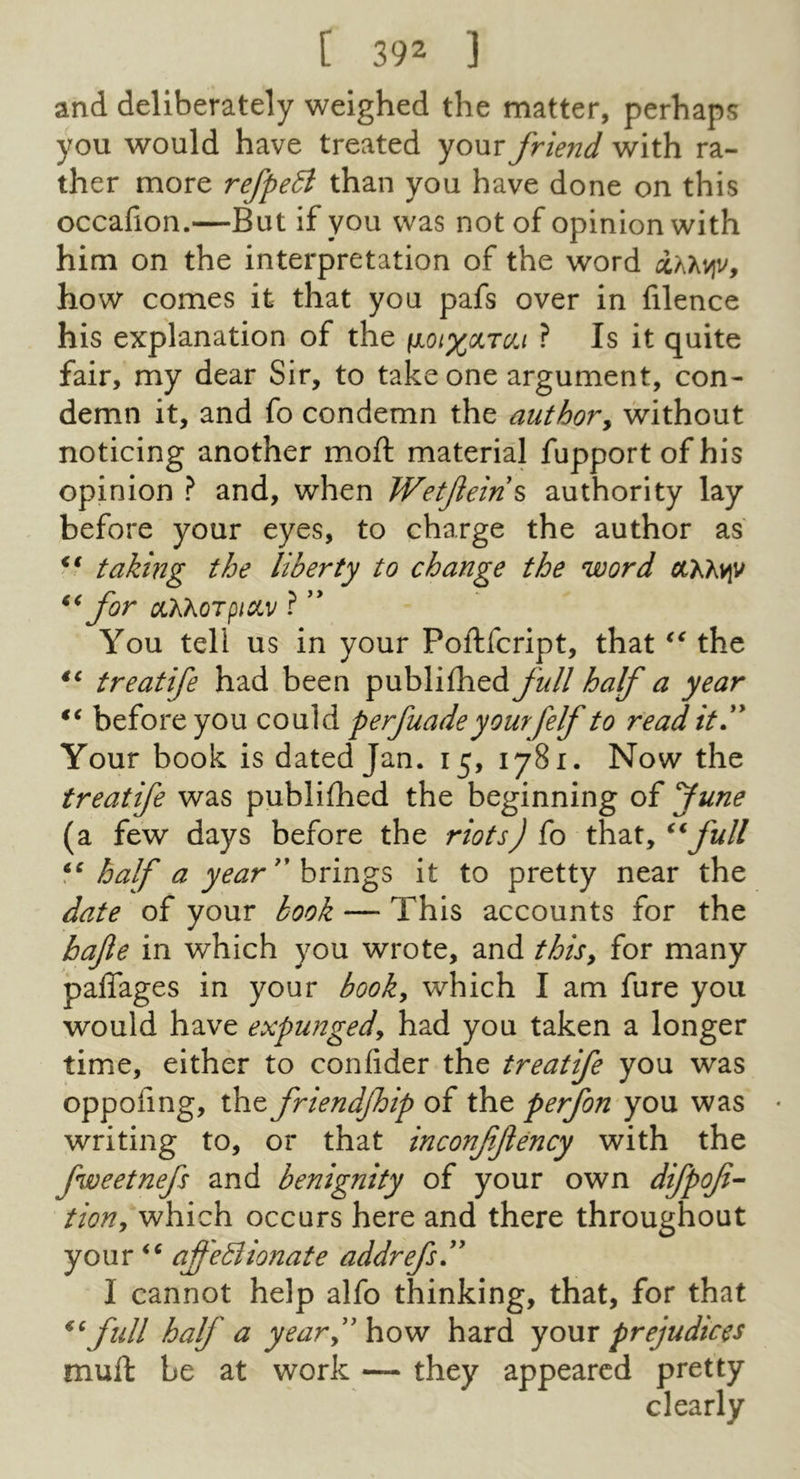 and deliberately weighed the matter, perhaps you would have treated your friend with ra- ther more refpedt than you have done on this occafion.—But if you was not of opinion with him on the interpretation of the word how comes it that you pafs over in filence his explanation of the ^oix^tc/j ? Is it quite fair, my dear Sir, to take one argument, con- demn it, and fo condemn the authory without noticing another moft material fupport of his opinion ? and, when Wetfein^ authority lay before your eyes, to charge the author as taking the liberty to change the word (QChvy for CLXXQTpiCiV ? You tell us in your Poftfcript, that the treatife had been publifhed full half a year before you could perfuadeyourfelf to read it.'^ Your book is dated Jan. 15, 1781. Now the treatife was publifhed the beginning of fune (a few days before the riots) (o that, half a year''it to pretty near the date of your book — This accounts for the hafte in which you wrote, and thisy for many paffages in your booky which I am fure you would have expungedy had you taken a longer time, either to confider the treatife you was oppoiing, the friendfhip of the perfon you was • writing to, or that inconfjlency with the fweetnefs and benignity of your own difpof- tioHy which occurs here and there throughout your affeBionate addrefs” I cannot help alfo thinking, that, for that ^^full half a yeary\io^ hard yom prejudices muft be at work — they appeared pretty clearly