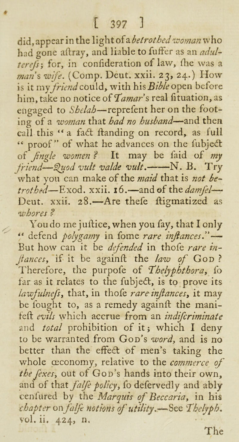 did,appear In the Xx^Xoi^Lbetrothednj;^oman\^\iO had gone aftray, and liable to fufter as an adul-- tcrefsy for, in confideration of law, fhe was a r?mn\ wife. (Comp. Deut. xxii. 23, 24.) How is it my friend could, with his open before him, take no notice of TXamars real fituation, as engaged to Sbelah—reprefent her on the foot- ing of a woman that had no husband—and then call this a fail ftanding on record, as full proof” of what he advances on the fubjedl of Jingle women ? It may be faid of my J'riend—^od vult valde vult. N. B. Try what you can make of the maid that is not be-- trothid—Exod. xxii. 16.—zw^oix^x^damfel— Deut. xxii. 28.—Are thefe ftigmatized as whores ? You do me j uftice, when you fay, that I only defend polygamy in fome rare inJiancesX' — But how can it be defended in thofe rare in- Jlancesy if it be againft the law of God ? Therefore, the purpofe of T’helyphthoray fo far as it relates to the fubjedt, is to prove its lawfulnefsy that, in thofe rare-injiancesy it may be fought to, as a remedy againft the mani- feft evils which accrue from an indifcriminate and total prohibition of it; which I deny to be warrantedTrom God's wordy and is no better than the effedl of men's taking the whole CEConomy, relative to the commerce of the fexesy out of God's hands into their own, and of that Jalfe policy, fo defervedly and ably cenfiired by the Marquis of Beccaria, in his chapter onJalfe notions oj' utility.,—See Thelyph. vol. ii. 424, n. The