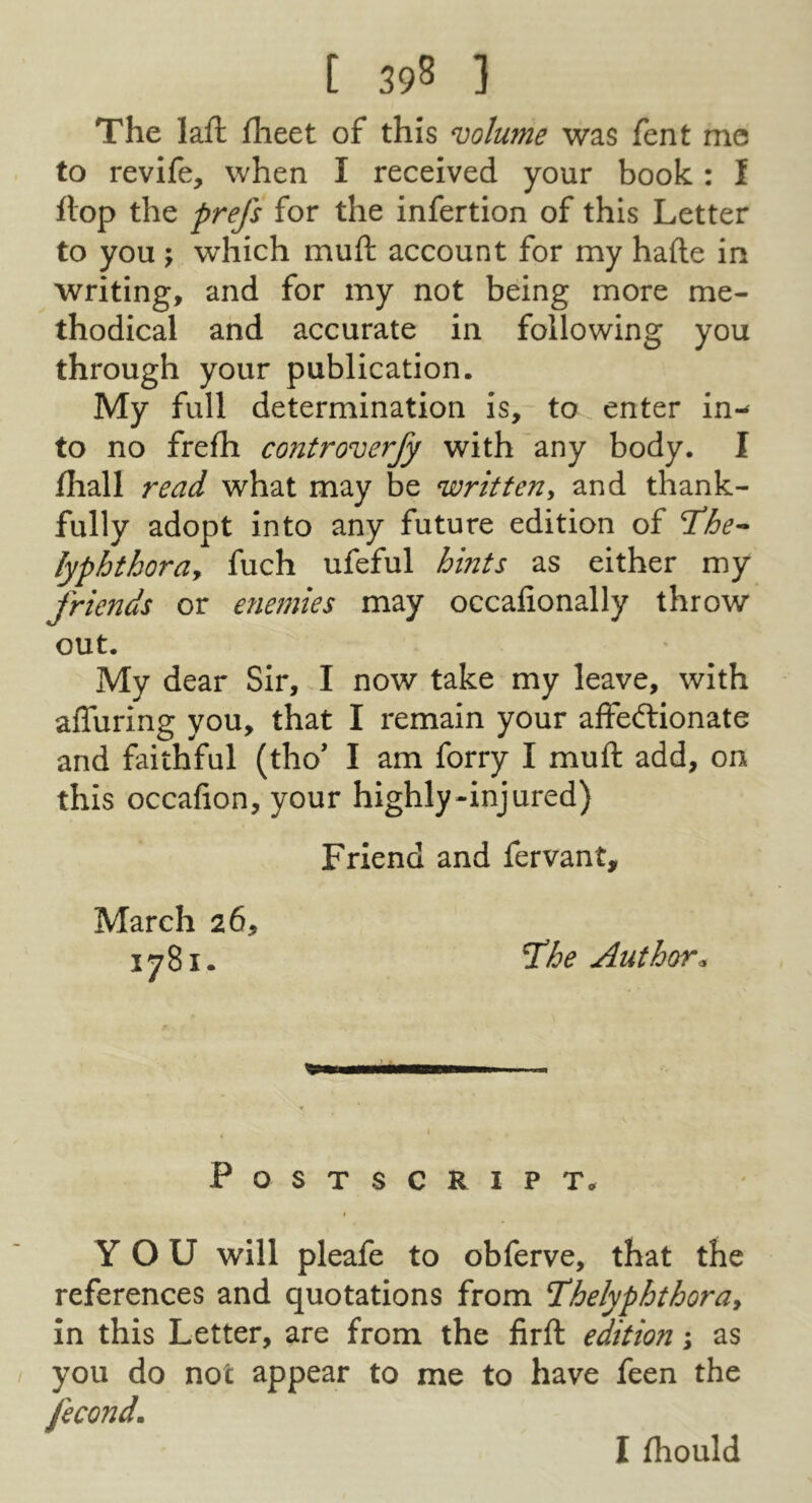 The lafl: flieet of this volume was fent me to revife, when I received your book: I ftop the prefs for the infertion of this Letter to you j which muft account for my hade in writing, and for my not being more me- thodical and accurate in following you through your publication. My full determination is, to enter in-^ to no frefh controverfy with 'any body. I lhall read what may be written, and thank- fully adopt into any future edition of T^he^ lyphthora, fuch ufeful hints as either my friends or enemies may occafionally throw out. My dear Sir, J now take my leave, with affuring you, that I remain your affeftionate and faithful (tho’ I am forry I muft add, on this occafion, your highly-injured) Friend and fervant, March 26, 1781. fhe Author. Postscript. YOU will pleafe to obferve, that the references and quotations from Tihelyphthora, in this Letter, are from the firft edition i as you do not appear to me to have feen the fecond. I fhould