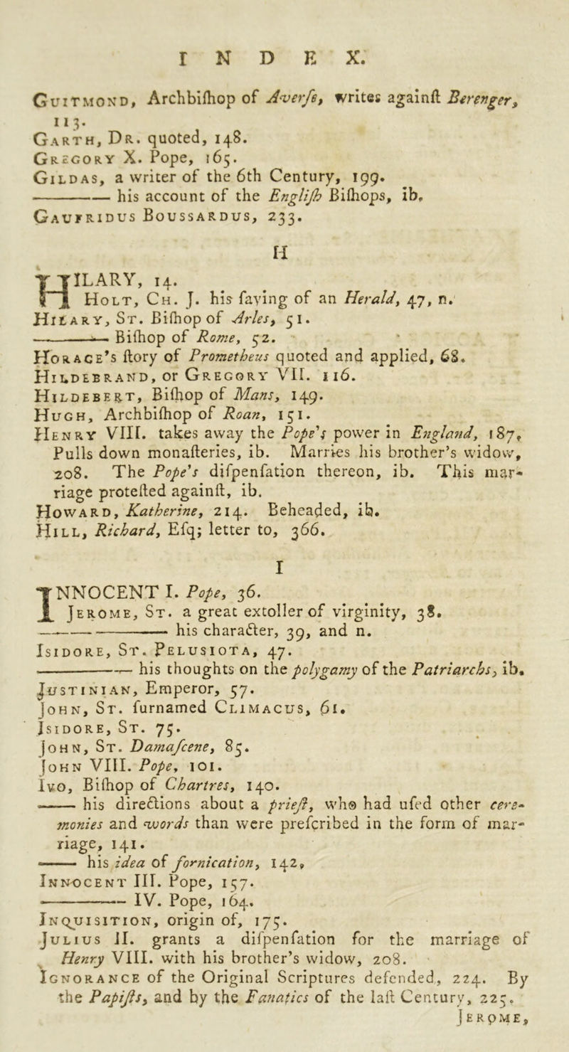 Guitmond, Archbifhop of Averfe, writQi agB.in{i B^refj^er, * 13- Garth, Dr. quoted, 148. Gregory X. Pope, 165. Gildas, a writer of the 6th Century, 199. his account of the Englijh Biihops, ib, Gaufridus Boussardus, 233. H Hilary, 14. ^ ^ Holt, Ch. J. his faying of an Heraldy 47, n.' Hit ARY, St. Bifhop of Arles, 51. . Bifhop of Rome, 52. Horace’s ftory of Prometheus quoted and applied, 6S. Hildebrand, or Gregory VII. 116. Hildebert, Bilhop of Mans, 149. Hugh, Archbifhop of Roan, 151. flENRV Vin. takes away the PopeU power in Englafid, fSy, Pulls down monafteries, ib. Marries his brother’s widow, 208. The Pope's difpenfation thereon, ib. This mar- riage proteded againft, ib. Howard, Katherine, 214. Beheaded, ib* Hill, Richard, Efq; letter to, 366. I INNOCENT I. Pope, 36. Jerome, St. a great extoller of virginity, 38. — his character, 39, and n. Isidore, St. Pelusiota, 47. — his thoughts on the polygamy of the Patriarchs, Ib* Justinian, Emperor, 57. John, St. furnamed Climacus, Isidore, St. 73. |oHN, St. Dama/cene, 85. John VIII. Pope, 101. Ivo, Bilhop of Chartres, 140. his dire6lions about a priejl, whs had ufed other cere^ monies and <words than were prefcribed in the form of mar- riage, 141. — his idea of fornication, 142, Innocent III. Pope, 157. IV. Pope, 164. Inquisition, origin of, 173. Julius JI. grants a difpenfation for the marriage of Henry VIII. with his brother’s widow, 208. Ignorance of the Original Scriptures defended, 224. By the Papijisy and by the Fanatics of the lad Century, 223. J E R p M E ,