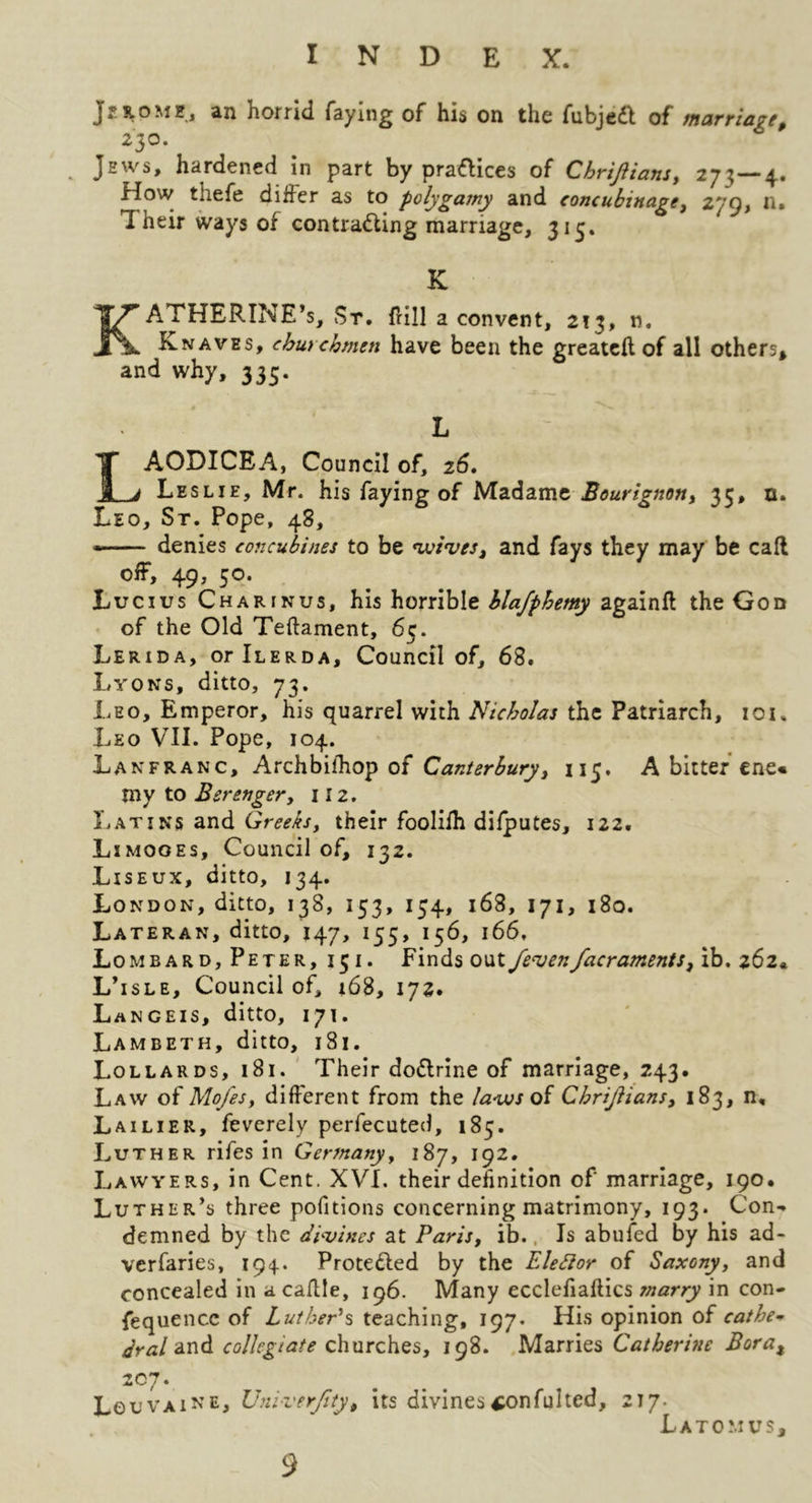 J2S.0ME, an horrid faying of his on the fubjedl of marriage, 230. Jews, hardened in part by pra<flices of Chrijiians, 273—4.. How thefe dilJer as to polygamy and concubinage, n. Their ways of contracting marriage, 313. K Katherine’s, St. IHII a convent, 213, n. Knaves, churchmen have been the greatcft of all others* and why, 335. L LAODICEA, Council of, 2^. Leslie, Mr. his faying of Bourignon, 35, n. Leo, St. Pope, 48, • denies concubines to be nssinses, and fays they may be call off, 49, 50. Lucius Charinus, his horrible hlafphemy againfl theGon of the Old Teftament, 65. Lerida, oriLERDA, Council of, 68. Lyons, ditto, 73. Leo, Emperor, his quarrel with Nicholas the Patriarch, loi. Leo VIL Pope, 104. Lanfranc, Archbilhop of Canterbury, 115. A bitter ene« my to Berenger, iiz. liATiNs and Greeks, their foolifh difputes, 122. Limoges, Council of, 132. Liseux, ditto, 134. London, ditto, 138, 153, 154, 168, 171, 180. Lateran, ditto, 147, 155, 156, 166, Lombard, Peter, 15i. Finds out fe^enfacraments, ib. 262. L’isle, Councilor, 168, 172. Langeis, ditto, 171. Lambeth, ditto, 181. Lollards, 181. Their doClrine of marriage, 243. Law of Mofes, different from the la'vosoi Chrijiians, 183, n, Lailier, feverely perfecuted, 185. Luther rifes in Germany, 187, 192. Lawyers, in Cent. XVI. their definition of marriage, 190. Luther’s three pofitions concerning matrimony, 193. Con- demned by the di-vines at Paris, ib., Is abufed by his ad- verfaries, 194. ProteCled by the Eledior of Saxony, and concealed in a caflle, 196. Many ecclefiaftics snarry in con- fequence of LutheP% teaching, 197. His opinion of cathe-^ ^r^z/and collegiate churches, 198. Marries Catherine Bora^ zoi. LeuVAiNE, XJnlverJlty, its divines^onfulted, 217. Latomus,