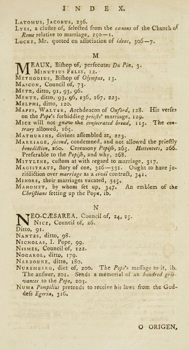 Latomus, Jacobus, 236. Lyes, a duller of, feleded from the canons of the Church 0^ Rome relative to marriage, 250—i. Locke, Mr, quoted on adbciation of ideas, 306—7. M MEAUX, Bllhop of, perfecutes Du Pin, 3, Minutius Felix, 12. Methodius, Bifhop of Olympus, 13. Mascon, Council of, 73. M ETZ, ditto, 91, 93, 96. Mentz, ditto, 93, 96, 136, 167, 223. Melphi, ditto, 120. Mapes, Walter, Archdeacon of Oxford, 128. His verfe? on the Papers (orh'iddxng priejls* marriage, 129. Mice will not gna^ the conjecrated bread, 113. The con-- trary allowed, 165. Mathurins, divines aflembled at, 223, Marriage, fecond, condemned, and not allowed the prlellly benedidion, 260. Ceremony Popijh, 263. Hottentots, 266. Preferable to the Popijh, and why, 268. Mi TYLENE, cullom at with regard to marriage, 317, Magistrate, (lory of one, 326—331. Ought to have ju- rifdidion over marriage as a ci-vil contrad, 341. Minors, their marriages vacated, 345. Mahomet, by whom fet up, 347, An emblem of the ChriJUans fetting up the Pope, ib. N NEO-CiESAREA, Council of, 24, 25. Nice, Council of, 26. Ditto, 91. / Nantes, ditto, 98. Nicholas, I. Pope, 99. Nismes, Council of, 122. Nogarol, ditto, 179. Narbonne, ditto, 180. Nuremberg, diet of, 200, The Pope's raelTage to it, Ib. The anfwer, 201. Sends a memorial of an hundred grie- *vances to the Pope, 203. Numa Pompilius pretends to receive his laws from the God-* defs Egeria, 316. O ORIGEN,