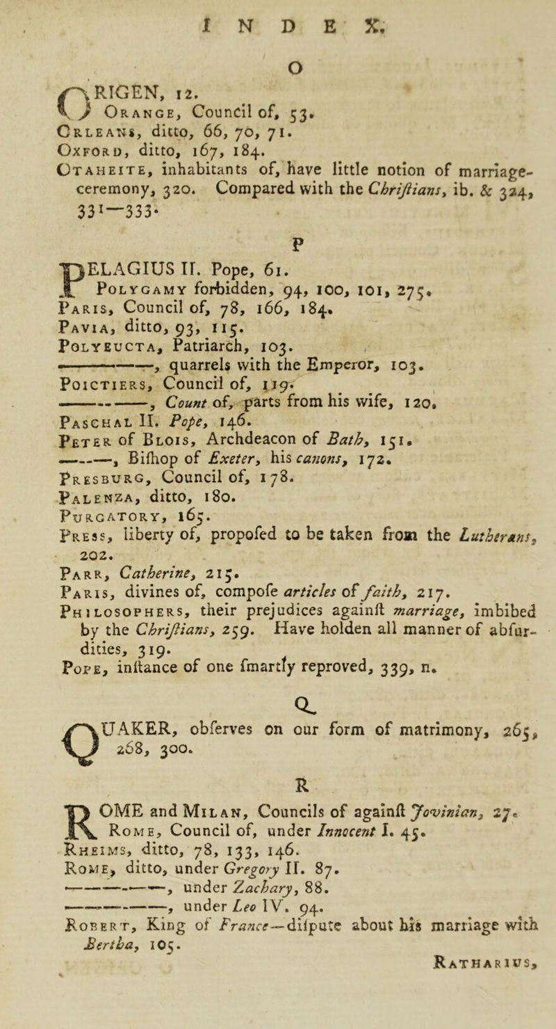 O C\RIGEN, 12. y Orange, Council of, 53. Orleans, ditto, 66, 70, 71. Oxford, ditto, 167, 184. Otaheite, inhabitants of, have little notion of marriage- ceremony, 320. Compared with the ChriJUans^ ib. & 324, 331—333- P PELAGIUS ir. Pope, 61. Polygamy forbidden, 94, 100, loi, 275, Paris, Council of, 78, 166, 184. Pavia, ditto, 93, 115. Polyeucta, Patriarch, 103. . - r-, quarrels with the Emperor, 103, PoicTiERS, Council of, 119. , Count oi, parts from his wife, 120. Paschal II. Pope, 146. Peter of Blois, Archdeacon of Bath, 151, — , Bifliop of Exeter, h\sca7ions, 172* Presburg, Council of, 178. Palenza, ditto, 180. Purgatory, 165. Press, liberty of, propofed to be taken from the Lutherans, 202. Parr, Catherine, 213. Paris, divines of, compofe of faith, 217. Philosophers, their prejudices againft marriage, imbibed by the Chrijlians, 259. Have holden all manner of abfur- dities, 319. Pope, inltance of one fmartty reproved, 339, n. Q. Quaker, obferves on our form of matrimony, 265, 268, 300. R Rome and Milan, Councils of againll 27. Rome, Council of, under Innocent I. 45. Rheims, ditto, 78, 133, 146. Rome, ditto, under II. 87. —under Zachary, 88. , under Leo IV, 94. Robert, King of dilputc about his marriage with Bertha, 1O5. Ratharius,