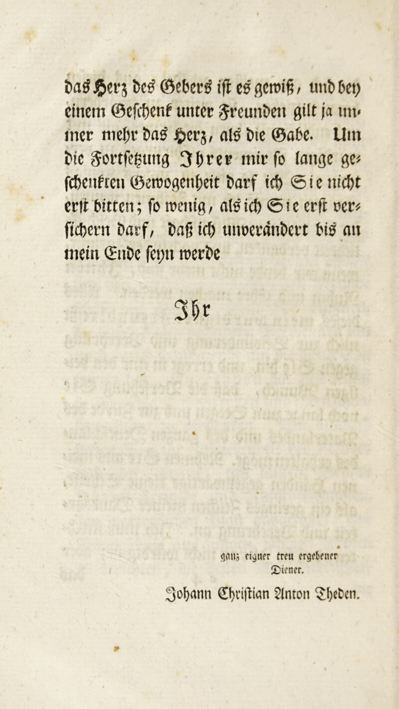 f t I Dag £ers bc£ ©eberg ifl es gewiß / unb 6ct> einem ©efebenf unter 5reuitDen gilt ja mi- met meßr Da£ ^>ers, al£ t)te ©abe. Um Die ^ortfeguttg 3brer mit fo lange ge* febenften ©ewogenßeit Darf icb © i e nicht ertt bitten; fo wenig/ als icb © i e erft oer* fiebern Darf/ Daß icb unoetanDert biö an « mein ©nDc feijtt werbe 3&r # gmis eigner treu ergebener Wiener. Sofyann ©)vißtan Slnton $l)«ben.