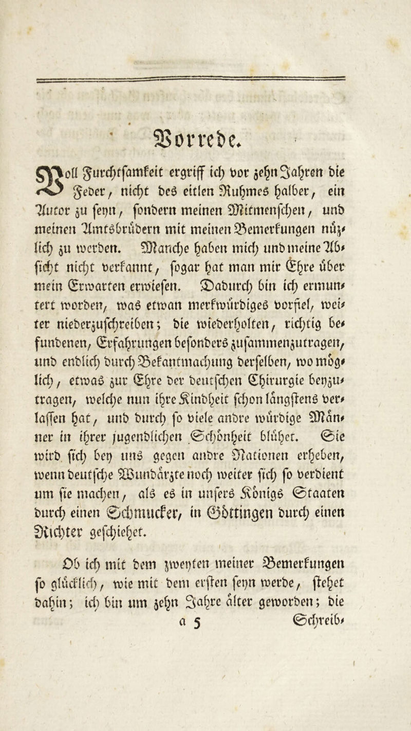 SBombe* 3floß $urd;tfamfeit ergriff id) bor äehtt fahren bie $ gebet, nid;t be£ eitlen Stuhrncs falber, ein Hütet $u fet)tt , fonbern meinen 33iitmenfcf)en, unb meinen TfmtSbritbern mit meinen Semetfungen nö^ lief; $u werben. 3Jlancf;e haben tnid; nnb meine Hbf ftd)t nid;t berfannt, fogar hat man mir G^re über mein (Entarten etwtefen. ©abnrcf; bin icf; ermum tevt morben, wa$ etwan metfroürbigeä borjtef, mi* ter nieber$ufd)tetbcn; bie wteberholten, richtig be* funbenen, Erfahrungen befonberö jufammenjutragen, unb enblid; burefy :Sefantmad;ung berfetben, rnornog* lid;, etwas jur £f)re ^er beur[d;cn Chirurgie bet^u* tragen, wefd;e nun ihreSinbf;eit fd;on fangftenS bet# lajfen fyat, unb burd; fo biete anbre wttrbige Sttan# ner in ihrer jugenbfid)en @cf)onf;eit btü^cr. @te wirb ftd; bet) uns gegen anbre Stationen erheben, wenn beutfd)e SBunbdtjte nod; weiter ftd; fo berbient um fte mad;en, afs es in unfetS 5vontgS ©taaten burcf) einen 0 cbm tiefer, in ©bttingen burd; einen 3vtel)ter gefcf)tehct- Ob id; mit bem jwet)ten meiner 33emetfungen fo gtudtief), wie mit bem elften fet)n werbe, fielet babin; icf) bin um jef^n Safjre alter geworben; bie