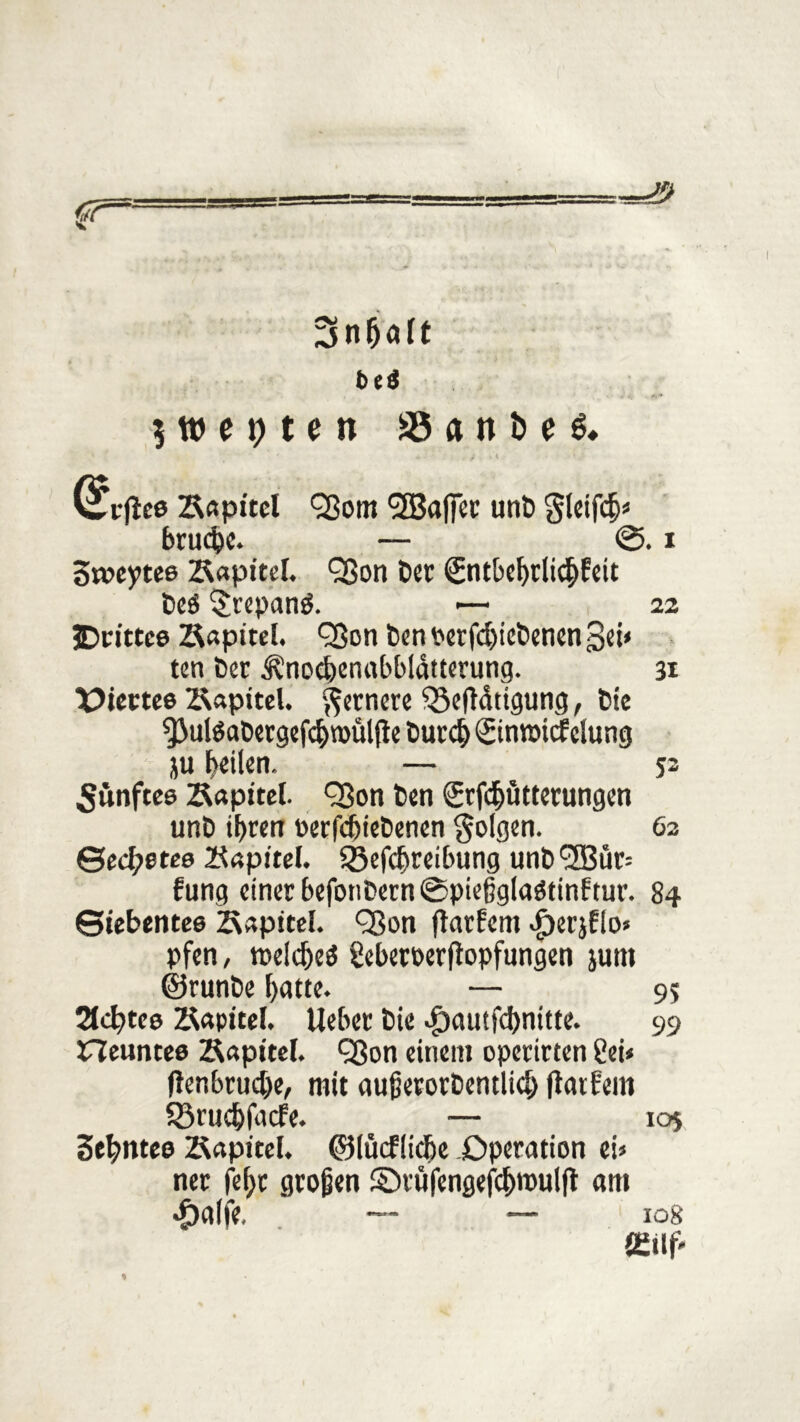 r 3nfjalt $ w e t; t e n aSanbeö» (^rjlee Bapitcl Qßom ^SBaffcc unt) gleifcb» brudjc. — @. i 3t»eytee ZUpitel. Qßon Der Sntbebrlidbfeit beö $repan$. >— 22 JDrittce Bapitel. Qßon ben Perfd)icl)enen gd* ten ber S?nocbenabbldtterung. 31 tPtertee Äapitel. fernere $5efidtigung, bie $3ul$abergefcbn>ül(le burd) Sintmcf düng ju heilen. — 53 fünftes 2(apite(. <33on ben Srfdjütterungen unt> tf>tm »erfcfjiebenen folgen. 62 ©ecl;etee Kapitel. Sßefcbreibung unb^ffiur» fung einer befonbern@pießglaötinftur. 84 Siebentes Kapitel. QSon ftarlcm Jperjflo* pfen, roeldjeä Seberoerfiopfungen junt ©runbe batte. — 95 21cfytce Sapttel. lieber bie ^)autfd)nitte. 99 neuntes Kapitel. Sßon einem operirten £ei» flenbrucbe, mit außetorDentlid) (latfem SSrucbfacfe. — 105 3ebntes Kapitel. ©lücflicbe .Operation ei» ner fefjc großen ©rüfengefcbroul|t am «£)a(fe. — — 108 fl£tlj>