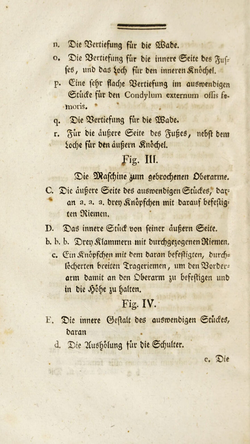 o* Sie Vertiefung für bie innere ©eite bes Muf- fes, unb baö $ocb für ben inneren £nod)e(. p. ©ne fe£r flache Vertiefung im auSmenbigen ©tuefe für ben Condylum externum offis fs- •hioris. * q. Sic Vertiefung für bie 2ßabe* r. Süc bie äufjere ©eite beg ticSfl bem iocfie für ben äußern ÄnöcßeL Fig. Hf- Sie 3Safcf)ine jum gekorenen Oberarme. C. Sie äußere ©eite be$ auömenbigenStücfe^ ba^= an a. n, a. brei) Änbpfcben mit barauf befefcig= ten Stiemen, D. Saö innere ©tue! t>on feiner äußern ©eite. b, b. b. SrepÄfammern mit burebge^ogenen Stiemen, c, ©n ^'nepfeben mit bem baran befestigten, burefc (oebertett breiten ?rageriemen, um ben Vorbei arm an ben Oberarm ju befejtigen unb in bie ^o^e ju haften. Fig. IV. i E. Sie innere Gewalt beö ausroenbigen ©tücfe$, baran <1. Sie 'Kuefjofung für bie ©ebufter. <\ Sie