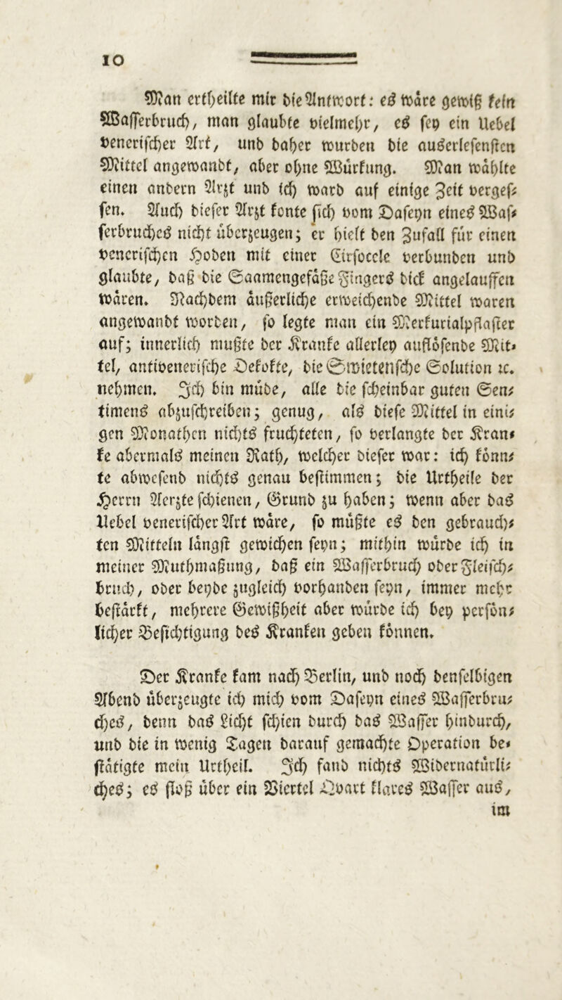 IO 9Kan erteilte mir We5lntmort: eß toarc gemig tein ©aßerbrud), man ölaubee oielmebr, eß fcp ein Uebel t>encrifd)er 5frf, unb baber mürben bte auäerlefenftcn 50iiUel angemanbt, aber o(>ite £öürfung. 0)?an mdblte einen anbern 2!vjt unb id) marb auf einige %eit vergeh fcn. 2fud) tiefer 9lrzt fonte ftd) Dom £)afepn efnetfSlBaf* ferbrud)ctf md)t überzeugen; er hielt ben gufaü für einen t>encrifä)cn Robert mit einer gtrfocele fcerbunbeti unb glaubte/ tag bte ©aamengefdße gmgerg tief angelauffeti mdtm 2Rad)bem äußerliche ermetd)enbe Sttittel maren angemanbt morbett, fo legte man ein 9D?erfurialpfla(?er auf; innerlich mugte ber Traufe allerlep attflofenbe ?DHt» tel, antibenerifd)e Defofce, bte 0mtetcnfd&e ©olution tc. nehmen, 3d> bin nmbe, alle bte febetnbar guten ©en* timend abjufd)retben; genug, alß tiefe Mittel in eink gen SDionathcn ntd)t£ frusteten, fo verlangte ber $ran* te abermals meinen Diath, meieret tiefer mar: id) fonn* tc abmefenb nid)t$ genau beßimmen; bie Urteile ber #errn 5fcrgte fd)ienen, (Srunb ju haben; menn aber bag Hebel benertfd)er2[rt mdre, fo mugte eß ben gebraud)* ten 03iitteln langß gemieden fepn; mitbin mürbe tdj in meiner 0ftuthmagung, bag ein SBafferbrudb obergleifd)* btttd), ober bepbe zugleich oorhanben fepn, immer mehr fceßarft, mehrere ©emtgheit aber mürbe id) bep perfbn; lieber 25eftdjtigung teß Äranfett geben fonnen* £)cr Äranfe fam nad) Berlin, unb ttodb benfelbtgen Sfbenb überzeugte ich mid; oom £>afepn etnetf SBajferbru* djetf, benn ba£ Siebt festen burd) taß SBaffer hmburd), unb bie in menig Sagen barattf gemachte Operation be< (tätigte mein UrtheiL 3d? f<wb nid)t$ £3tbernatütlt* ti)eß', eß flog über ein Viertel ßoavt flauet 28aj]er auß, im f