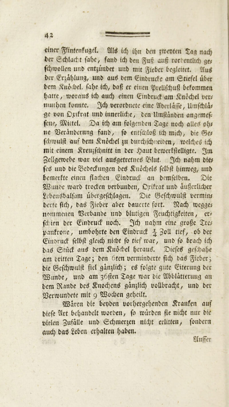 4* einer Sfinfenfugel. Alg id) ihn ben Renten Sag nad) ber (Schlacht fabe, fanb ich bcu Suß auß rorrewltd) ge; fd)rooUen unb entjünbet unb mit gieber begleitet Aug ber (Erzählung, unb aug Dem C^mbrucfc am (Stiefel über bem Knöchel, fal>e id), baß er einen ^veüfd)uß bekommen hatte, worauf icf> aud) einen (Einbruch am $ncd)el Der; mutf>en kannte» 3d) Detorbnete eine Aberläfle, Umfchlä; gc non Djufrut unb innerliche, ben Umßdnben angemefc fene, Mittel. Da id) am folgenbeu Sage nod) aüeg oly, ne 33eräubmtng fanb, fo entfließ id) mtd), bie ©e; fchmulfl auf bem 5vnod)d $u b«rd)fd)neiben/ weld/eg td) mit einem $reu,tfd)mtt in ber jpaut betDerhfrelligte. 3m Sdlgeroebe tear Diel anggetrefneg $Muf. 3^ nahm bie; feg unb bie ^ebedungen beg $nöd)elg felbß hinweg, unb bemerfte einen flachen (Einbruch an bemfelben. Dte SOBunoe warb troefen Detbunben, O^tfrat unb äußerlicher Sebengbalfum übergefd)lagen. Die ©efdnmtlfl Dermin; berte ftd>, bag Sieber aber bauerte fort. ERad) wegge; nommenen 93erbanbe unb blutigen geud)tigfeitenf ec* fetten ber (Einbruch nod). 3$ nahm eine große Src; patthrone, umbohrte ben (Einbruch \ $o!l tief, ob ber (Einbruch felbfl gleich nicht fo tief weit, unb fo brach ich bag 0fuch aug bem Knöchel ^erau^. Dicfeg gefd)at)e am triften Sage; ben 6fen Derminberte ftd) bag gteber; bie ®efd)tt>ulß fiel gänflid); eg folgte gute (Eiterung ber $Bunbe, unb am 36flen Sage mar bie Abblätterung an bem Svanbe beg Äuod)eng gänzlich oolibracht, unb ber Sermunbete mit 9 $Bod)en geheilt. 5Barcn bie bei)ben Dorhergehenbcn Traufen auf btefe Art behanbelt worben, fo würben fle nicht nur btc Dielen Sufälle unb <Sd)mer$cn nicht erlitten, fonbern aud) bas Sehen erhalten haben* Außer