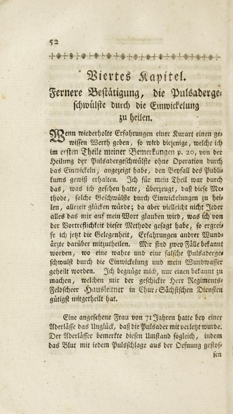 ’ SSievtel Kapitel* fernere SÖejldtigung, bie ^utöatwge* fd;n)ul|le burd) bie Qnnrotcfelung &u ^etlen, CP|?enn mieberbolte Qrrfabrungen einer $utarf einen ge* migen Sßertb geben, fo mtrb biejenige, voe(cf)c td^ im crften 5(}ei!e meiner ißemeifungen p. 20, pcn ber Teilung ber $ul£abergefd)mülge ol>ne Operation burdj ba$ (ürinmicfeln, angejeigt habe, ben Sepfatt be£ ^)ubU< fum£ gemig erhalten. 3d) für mein S^eil mar burd) ba$, ma3 id) gefcben f>atfe, überzeugt, bag biefe Sftei tbobe, foldje 0efd)mülge burd) Qdnmidelungen $u tyis len, allezeit glüden mürbe; ba aber oielletd;t nid)t 3d>ec alleö bas mir auf mein sH3ort glauben mirb, mö i’d) bon ber $>ortrcflid)fdt biefer 03iefl)obe gefagt habe, fo ergreif fe td) jeBt bte ©elegenbeit, (£rfabrutigen anbrer ££unb* ar^te barüber mif^utbeilen. S0?ir fmb jmep Salle befannt morben, mo eine mabre unb eine falfd)e $)3ultfaberge* fd)mulft burd) bie 0nmtdelung uub mein SBunbmafier gebellt morben. 3$ begnüge mtd), nur einen begannt ;u mad)en, meld)eu mir ber gefd)icfte £ert 9vegimeut& §etbfd)eer Jpauöleltner in (n)ut\<6a$gfd)en £)ienfceti gütigfl mitgctbeilt bat. (£ine angefebeue Srau bon 7i3abreit batte bep einer 5(berlaf]e ba3 Unglücf, bagbie^Mtfabcr mit peilest mutbe. £)er 5lberlaffer bemerfte bt'cfen Umftanb fogleid), inbem ba£ 25lut mit tebem ^ulpfd)lage au$ ber Oefnung geftof* feil /