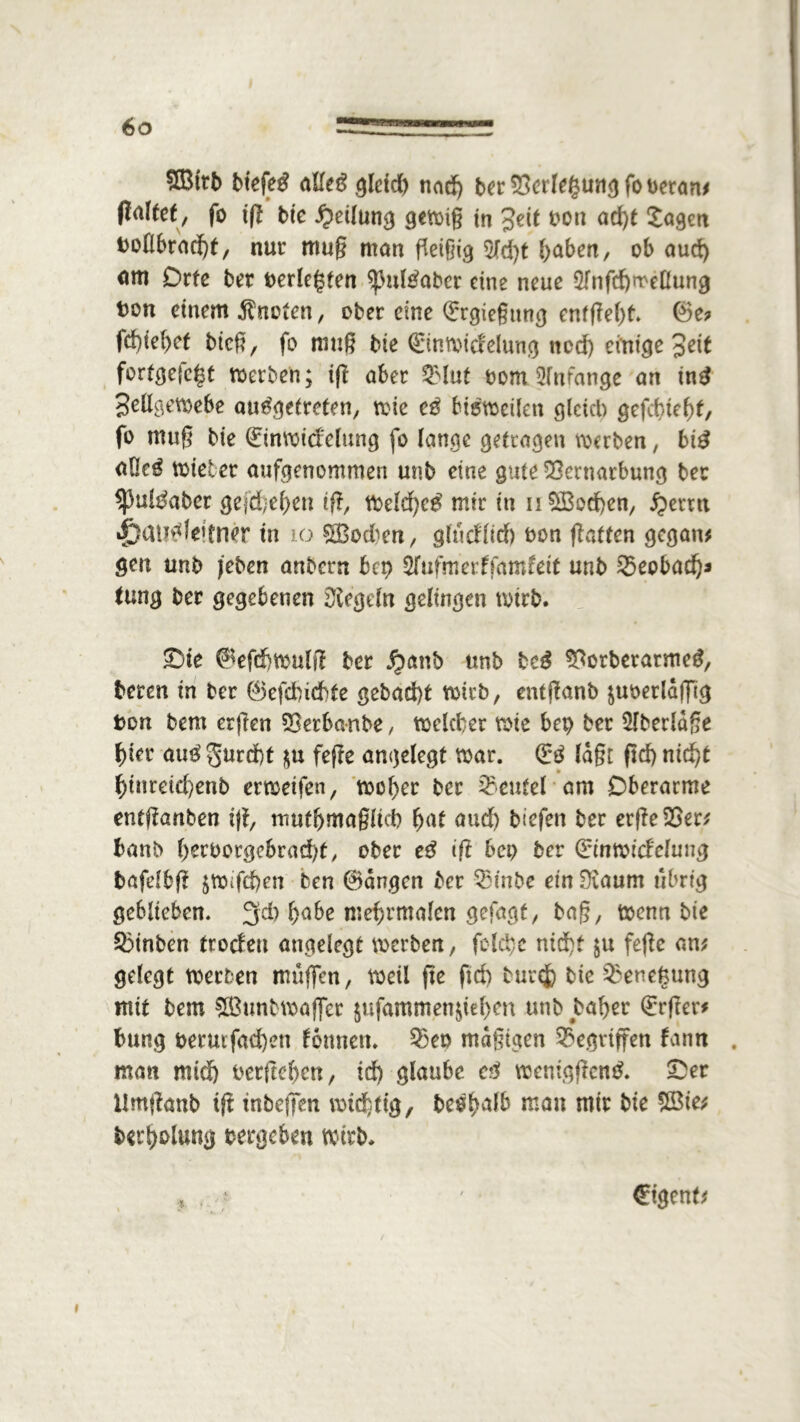 ?Ö3trb btefetf aUeg gletd) nad) ber Verlegung fo heran; flattct, fo tg bie Teilung gewig in Seit tott ad)t Sagen tollbracht, nur mug man fleißig 5M)t fyaben, ob aud) om Orte ber terlegten spultfaber eine neue Slnfchrreßung ton einem knoten, ober eine (Ergießung entgeht. ®e? fd)ief)et bieg, fo mug bie (ürinwidelung tted) emt'ge 3ett fortgefc^t werben; ift aber QMut tom Anfänge an tnä Jellgewebe ausgetreten, wie cg bisweilen gleich gefebteht, fo mug bie QcinWtd'elung fo lange getragen werben, biS <*0cS wieter aufgenommen unb eine gute Vernarbung ber ^ulSaber gefd}ef}en ift, Weld)cS mir in n$Bod)en, $ertn »jpatmleitner in 10 Sßodwn, gludlid) ton gatten gegan; gm unb jeben anbern bep 5fufmerffamfett unb Veobad)* tung ber gegebenen Siegeln gelingen wirb. ©te ^efd)Wulg ber Jjmnb unb bcS VorberatmeS, bereu in ber 0efd)icbte gebad)t wirb, entganb juoerldffig ton bem ergen Verbanbe, welcher wte bep ber 5fberlage hier auS gurd)t $u fege angelegt war. & lagt gd) nicht f)inreid)enb erweifen, woher ber Veutel am Oberarme entganben tg, mutbrnaglid) hat aud) biefen ber ergeVer; banb ()^borgebrad;t/ ober eS tg bep ber Qdnwidelung bafdbg $Wifd)en ben 0dngcn ber Vinbe ein Siaum übrig geblieben. gd) habe mehrmalcn gefagt, bag, wenn bie SÖinben trodett angelegt werben, folchc nicht $u fege an; gelegt werben muffen, weil ge fid) burefc bie Venegung mit bem &Bunbwaffer $ufammen$id)m unb bal>er (£rger* bung termfadjen tonnen. Veo mdgigen Gegriffen tarnt . man mid) tergehen, td) glaube cg wentggcnS. ©er Umganb tg tnbegen wichtig, beoh^fb niau mir bie 28ie; berholung tergeben wirb. . * ' €tgent; i