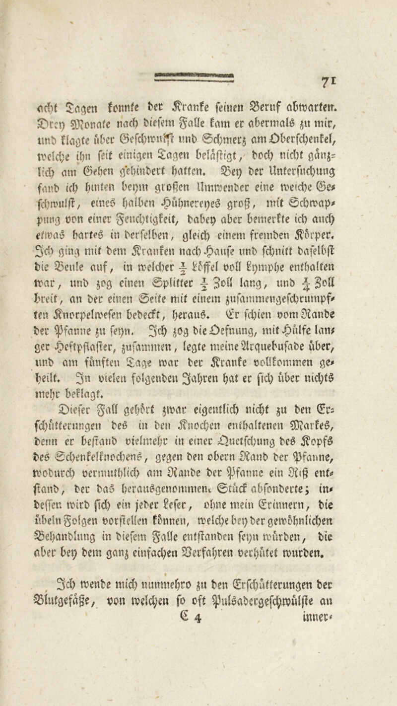 odd Sogen fennte bet Sranfc feinen 25eruf abmartem £>rct) SKonafe noch liefern galle fam et abermals $u mir, imb Hagte üfcer ©efd)mn$ mit) ©d)mer$ am £>berfd)enfef, n>elcl;e t&n feit einigen Sagen belangt/ bod) tud)t ganjs lid) am ©eben gehinbert pattem 33et) t>er Unterfuebung fanb ic(> (unten bepm großen Ummenbcr eine metcfye ©e* fd)rtudf?, eines falben apubnerepeS groß, mit ©d>map# puttg oen einer §eud)tigfeit, habet) aber bemerkte ich and) ermaS bartet in berfelben, gleich einem frembeu Sorper, 3d> ging mit bem Staufen naebppaufe unb fd)nitt bafelbff bie 33cu!e auf, in meld)er -J l^ffel ooll üpmpbe enthalten mar, unb jag einen ©pfitter \ 3oll lang, unb -J Seit breit, an ber einen ©eite mit einem $ufanmm!gefd)rumpf# ten Snorpela'efen bebeeft, beraub £r feinen oom 9£anbe ber Pfanne $u fepn, 3d) ^g bie£)efnung, mit Jg>ttlfe law gec Jjpeftpfiaßer, $ufamnten, legte meine 5lrguebufabe über, unb am fünften Sage mar ber Sranfe oollfommen ge# heilt* 3n otelen folgenben fahren bat er ftd) über nid)tS mehr beflagt* ©iefer gall gebart $mat eigentlich nicht $u bett ©t- fd)utterungen beS in ben Snod&en enthaltenen ®atfeS, bemt er beftanb rndmebr in emet £}uetfd)ung beS SopfS beS ©d)enfelfnod)enS, gegen ben obern £ftanb ber Pfanne, tvoburd) nernuttblid) am Sfattbe ber Pfanne ein Eftiß ent# ftanb, ber baS berauSgenommem ©tuef abfenberte; in# helfen mitb jld) ein jeher £efcr, ebne mein (Erinnern, bie ubeln folgen oorjMen fbnnett, meld)e bet) ber gewöhnlichen ^Sebanblnng in biefem 5aüe entßanben fet)n mürben, bie aber bet) bem gan^ einfachen ©erfahren oerhutet mürben. 3'd) menbe mid) numttehro ben ©rfchafterungen ber •SSiutgefäße, mt melden fo oft $pulSabecgefd;mulße au € 4 inner#
