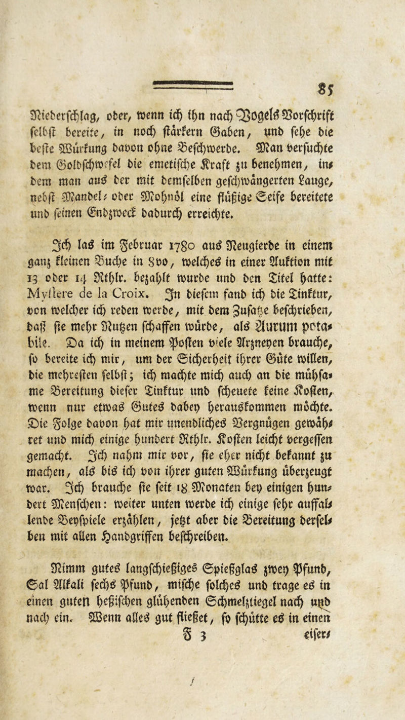 — * 8? Sßieberfchlag, ober, wenn id) thn nachOBö0ffö®orfchrift felbft bereite, in nod) ftarfern ©aben, unb fehe bie bcflc SÖSürhmg bauen ohne 33efd)werbe. Sftan berfud)te bem ®ol£>fd)wrfd bie emettfd)e Äraft $u benehmen, in# bem man au£ ber mit bemfelben gefd)Wangerten Sange, nebjl $?anbcü ober SKohnil eine flüßige Seife bereitete unb feinen @nb$n>e<f baburd) erreichte» 3rf) lag tm S^uat 1780 aug üfteugierbe in einem gan$ Seinen 3$ud)e in suo, weld)eg in einer STuftion mit 13 ober 14 3ftf)lr. bqatylt würbe unb ben Site! batte: Myftere de la Croix. biefem fanb td) bie Xinftur, ucn wefrher id) reben werbe, mit bem gufafje befchtieben, baß fie mehr Sßugen fchaffen würbe, a(g 2lUWtt1 pt'ta# Ink. Sa td) tn meinem ^oßen u»e(e üfr^nepen braune, fo bereite id) mir, um ber Sicherheit ihrer ©üte wißen, bie mehreren felbft; id) machte mich aud) an bie müf)fa* me Bereitung biefer Xinftur unb fcheuete feine Sofien, wenn nur etwag ©uteg babei) herau^fommen mochte. Sie golge baoon hat mir unenbiiehetf Vergnügen gemah# ret unb mid) einige hnnbert SHthlr« Sofien leicht bergeßen gemad)t 3d) nahm mir uor, fie eher nicht befannt $u machen, alg big id) bon ihrer guten 5Bür£ung überzeugt war. 5cf> brauche fie feit 18 Monaten bet) einigen hun* bert 9Renfd)en: weiter unten werbe id) einige fehr auffal# ienbe ^epfpiele erzählen, je£t aber bie Bereitung berfel# ben mit allen #anbgrijfcn befdjreibem SRtmm guteg langfd)ießigeg Spteßglag $wci) $Pfunb, ©al 51Itali fed)g ^funb, mtfd)e fold)eg unb trage eg in einen guten h^fehen gluhenben Schmel^iegel nach Ußb nad; ein. £Benn alleg gut fließet, fo fd)ütte eg in einen 3 3 s «tfew