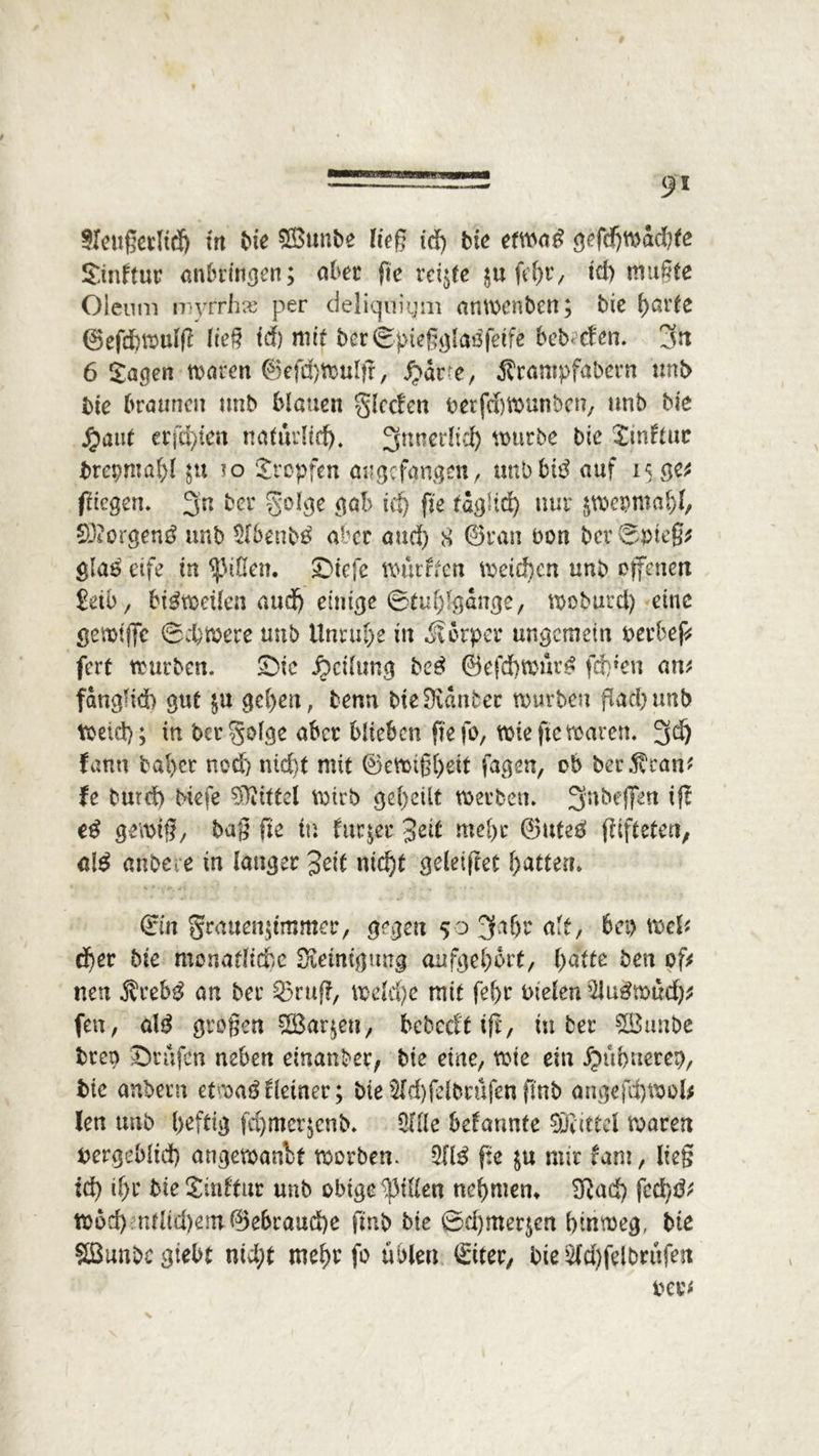 S>i Sleugetlid) in bie ®unbe ließ id) bie etwa*? gefd)Wöcbte Stnftur anbringen; aber fie reifte $u fefyv, id) mugte Oleum myrrhw per deliquigm anwenben; bie fyattt ©efdjwulg ließ id) mit berSptegglaöfetfe bebctcn. fsrt 6 Sagen warm @efd)Wulf?, S?av e, Ärampfabern unb bie braunen unb blauen glccfen berfdjwunbcn, unb bie Jpaut erfdgen natürlich. 3nnerlid) wutbe bk Sinduc brepma^l $u io Jropfen augefangen, uni) biß auf 15 ge* ftiegen. 3’n ber golge gab id) fie täglich nur $wepmal)l, 03?orgen$ unb 3lbenb£ aber and) 8 ©ran bon ber Spteg* gla£ etfe in Rillen. £)iefe würden weichen unb offenen £db, bisweilen audMinige ©tuhlgdnge, woburcl) eine gemtffc ©ebnere unb Unruhe in Körper ungemein Derbeg fert würben. £>ic Teilung be£ ©efd)«:ur^ fdgen an* fanglid) gut $u gehen, benn bie Kanter würben flad)unb Weid); in bergolge aber blieben fte fo, wie fte waren. 3d) fann bal>cr nod) nid)t mit ©ewi§t>eit fagen, ob ber^ran* fe burd) biefe Mittel Wtrb geteilt werben. ^nbeflTen if£ e£ gewig, baß fte in dir;er 3ed md>r ©uteg gifteten; al£ anbei e in langer %eit nicht geleiftet Ratten. ffin grattengmmer, gegen 50 fjhhr alt, bei) mU cf>er bie monatliche Steinigung aufgehbrt, hatte bett of* neu $reb$ an ber 53mg, weld)e mit fehr Dielen 3lu3wüd)* fert, alg grogen sTBaqcu, bebccft iß, in ber %öunbe breo Prüfen neben einanber, bie eine, wie ein ^mhnerep, bie anbern etwaö deiner; bie 3ld)fdbrufen fmb angefd)Wol* len unb heftig fd)mcr;cnb. 3Ille bekannte SDdttel waren bergeMid) angewandt worben. 211$ fie mir fam, lieg ich il)r bie Sinftnr unb obige Rillen nehmen* 3ßad) fcä)$' wbd) ntltd)ein©ebraud)e fmb bie 0d)mer$en hinweg, bie Sßunbegiebt nicht mehr fo üblen örtter, bie 2ld)felbrüfen oev*