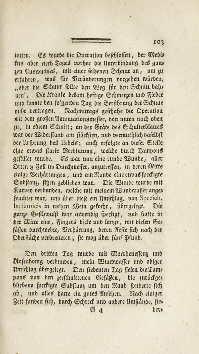 iwtcr. ©£ würbe bte Operation 6efd6(oflTett, ber SKeM* tnß aber riefb Jage£ uorber bie tlnferbinbung be£ gatt« $en $(u£wucbfetf, mif einer feibenen ©d)nur an, um $u erfahren, wag für £terdnberungen oorgeben würben, „ober bie ©cfjnur füllte ben 5LGccj für ben ©dbnitf bab* ncn”. Die Äranfe befam heftige ©dE)mer$en unb $iebcc mib tonnte ben fo'genben Jag bie 2>erübrung bcr©d)nur nicht vertragen, !Rad)miftagg gefd)al>e bie Operation mit bem großen 9imputafiofigmefl*er, oen unten nad) oben in, in efnern ©d)tutf; an ber ©rate beg ©d)ulferblafteg war ber 5Biber(tanb am fldrfflen, unb oermufblid) bafelbfl; ber ütfprung beg Uebcl^; aud) erfolgte an biefer ©teile eine cfwag ftarle -Berblufung, welche burd) Jampoag geflillet würbe* & war nun eine runbe 5öunbe, aller Orten 8 3oß tm Surdbrnefler, an$ufrejfen, in beren 50?itte einige Verhärtungen, unb am^anbe eincetwagfpedigte ©ubflan$, fi^en geblieben war* Die SSBunbe würbe mit Sarpep oeebunben, weld)e mit meinem Sunbwafferange* feuchtet war, unb über btefe ein Umfdjlag, t>on Specieb. balfamicis in rotten £Bcin gefod)t, übergelegt* Die ganje ©efdjwulfi war iuwenbig fpeefigt, unb baffe ttt ' ber 33;iffe eine, gingerg tiefe unb lange, mif oiclen ©e* fäfjen burd)webfe, Verhärtung, beren Nefte fidj nad) ber Oberfläche oerbreifefen; fie wog über fünf Spfimb. Den triften Jag würbe mif SRprrbeneffettj unb Siofenbonig oerbunben, mein Söunbwaffer unb obiger ttmfd)lag übergelegt Den ftebenfen Jag flelen bie Jam* pong oon ben $erfd)mtfenen ©efdfen, bie jutücfge* bftebene fpeefigte ©ubflanj um ben SKanb fonberfe fleh ab, unb alleg baffe ein gufeg $lnfeben. B^ad) einiger Seit fanben (ich, burdj ©djeed unb anbere Umfldtibe, fia* @ 4 ber*