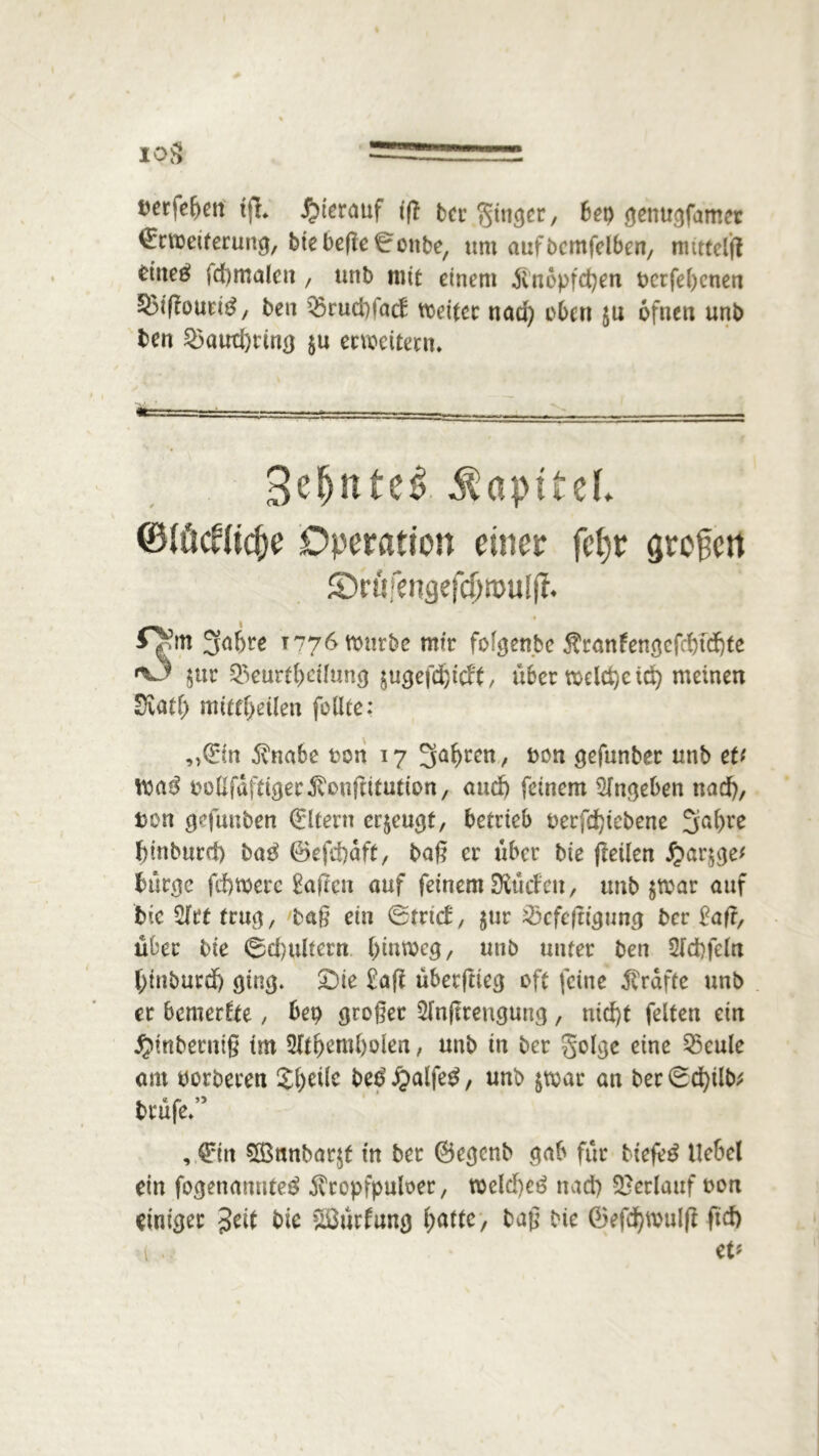 IPS hierauf iß ber Ringer, 6ep genugfamet ©rweiterung, btebefielottbe, um aufbemfelben, rmttelft dtteö fd)maleit, unb mit einem Änopfcfyen berfel>cnen SMßouetg, ben Q3rud)fact weiter nad) eben ju ofnen unb ben 3$aud)rtng $u erweitern* 3efjttte£ Kapitel ©töcUic&e Operation einer fcfjr großen ©röfengefc^wuflf* 3a&re 1776 würbe mir folgen.be Äranlengefcfndjte *3 $ur Beurteilung $ugefdjicft, über Weltgeld) meinen Svatf) mittfyeüm feilte: ,>©n $nabe feon 17 Sauren, bon gefunber unb eU Wag bollfdfttgerJ'oußttutton, and) feinem Sfngeben nad), Den gefunben Eltern erzeugt, betrieb berfdßebene 3al>re fßnburd) baß ©efdjdft, baß er über bte (teilen #ar§ge* bürge fdjwere haften auf feinem Stöäett, unb $war auf bie^lrtfrug, baß ein ©trieb, $ur Bcfeßtgung ber £aß, über bte ©cfyultern hinweg, unb unter ben 2fd).feln fytnburdj 9103. £)ie £aß übetftlecj oft feine Kräfte unb er bemerkte, bet) großer 2fnßreugung, nid)t feiten ein Jjmberniß tm Mtfyemfyolen, unb tn ber golge eine Beule am oorberen Steile beg £alfeg, unb &wac an ber Sdßlb; brüfe/’ , ©n 5Bmtbar$f tu bet ©egenb gab für ttefeg Hebel ein fogenonuteg ^ropfpuloer, weld)eg nad) Berlauf oon einiger $eit bk &ßürlung hatte, baß bie ©efd)Wulß ftd) 1 eV