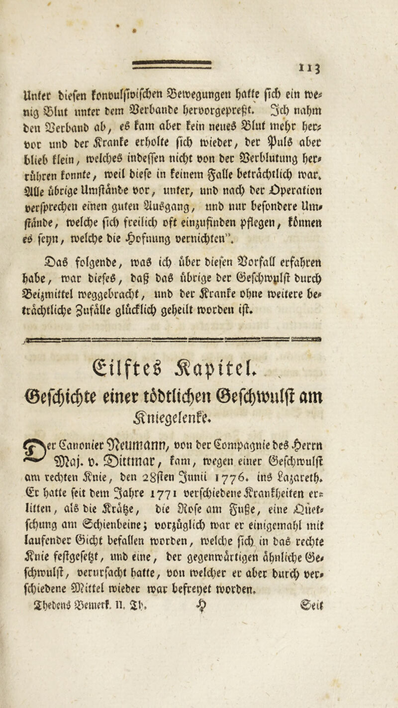 Unter biefett fonötifjimfc&en ©emegungett f)dtU ftd) ein me* nig ©lut unter rem Verbaute beroorgepteßt» 2fd) nahm ten Vetbanb ab, e£ fam ober fein neueg ©lut mehr bet* tot unb ber $ranfe erholte ftd) n>ieber y ber ^3a(0 ober blieb tim, mefcbeg inbeffen nicht oon ber Verblutung bet* rubren fonnte, meil biefe in feinem gäbe betrdd)tlid) mar» Slüe übrige Umjfänbe oor, unter, unb nad) ber Operation oerfpreepen einen guten Sluggang, unb mir befonbere Um* (raube, melcfee (Id) freilid) oft etn^ufinben pflegen, fbnnen eg fepn, meld)e bie #efming oetmd)fcn”» ©aö folgenbe, mag id) über biefen Vorfall erfahren habe, mar biefeS, baß bag übrige ber ©efcbmpl# butd) ©e^mittel meggebrad)t, unb ber $ranfe ohne meitere be* trdd)tlid;e gufdlle glucflid) gebetlt morbett iß* ©efdjtcfjte einer töbtüdjen ©efdjttniljl am ^niegefenfe* ^p\er Kanonier ^CUrttdnn, non ber €ompagn(e beg .£>errn fa*' £♦ ©ittmar, fam, megeti einer 0efd)mulji am redeten Änie, ben 28|?en 3mui 1776* ing £a^aretb> (Et batte feit bem 3af>re 1771 oerfd)iebetie J?ranfl;riten cts litten, algbte^cdle, bie Diofe am guße, eine Öltet* fd)tmg am 0d)ienbeine; oor$ugltd) mar er einigemabl mit laufenber ®id)t befallen morben, meld)e j]d) in ba£ redete 3?nie feffgefe^t, imb eme, ber gegenmdrtigen dbnlid)e0e* fcbmul|l, oerurfad)t batte, 0011 meldet er aber burd; oer* fd)iebene Mittel mteber mar befreiet morben» Sbebcng ©enierf. 11. $J\ ©eit